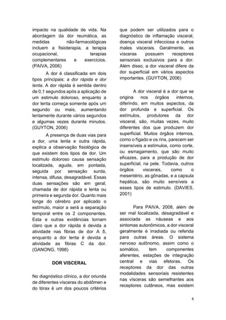 4 
impacto na qualidade de vida. Na abordagem da dor reumática, as medidas não-farmacológicas incluem a fisioterapia, a terapia ocupacional, terapias complementares e exercícios. (PAIVA, 2006) 
A dor é classificada em dois tipos principais: a dor rápida e dor lenta. A dor rápida é sentida dentro de 0,1 segundos após a aplicação de um estimulo doloroso, enquanto a dor lenta começa somente após um segundo ou mais, aumentando lentamente durante vários segundos e algumas vezes durante minutos. (GUYTON, 2006) 
A presença de duas vias para a dor, uma lenta e outra rápida, explica a observação fisiológica de que existem dois tipos de dor. Um estimulo doloroso causa sensação localizada, aguda, em pontada, seguida por sensação surda, intensa, difusa, desagradável. Essas duas sensações são em geral, chamada de dor rápida e lenta ou primeira e segunda dor. Quanto mais longe do cérebro por aplicado o estímulo, maior a será a separação temporal entre os 2 componentes. Esta e outras evidências tornam claro que a dor rápida é devida a atividade nas fibras de dor A δ, enquanto a dor lenta é devida a atividade as fibras C da dor. (GANONG, 1998) 
DOR VISCERAL 
No diagnóstico clínico, a dor oriunda de diferentes vísceras do abdômen e do tórax é um dos poucos critérios que podem ser utilizados para o diagnóstico de inflamação visceral, doença visceral infecciosa e outros males viscerais. Geralmente, as vísceras possuem receptores sensoriais exclusivos para a dor. Além disso, a dor visceral difere da dor superficial em vários aspectos importantes. (GUYTON, 2006) 
A dor visceral é a dor que se origina nos órgãos internos, diferindo, em muitos aspectos, da dor profunda e superficial. Os estímulos, produtores da dor visceral, são, muitas vezes, muito diferentes dos que produzem dor superficial. Muitos órgãos internos, como o fígado e os rins, parecem ser insensíveis a estímulos, como corte, ou esmagamento, que são muito eficazes, para a produção de dor superficial, na pele. Todavia, outros órgãos viscerais, como o mesentério, as gônadas, e a capsula hepática, são muito sensíveis a esses tipos de estimulo. (DAVIES, 2001) 
Para PAIVA, 2008, além de ser mal localizada, desagradável e associada as náuseas e aos sintomas autonômicos, a dor visceral geralmente é irradiada ou referida para outras áreas. O sistema nervoso autônomo, assim como o somático, tem componentes aferentes, estações de integração central e vias efetoras. Os receptores da dor das outras modalidades sensoriais resistentes nas vísceras são semelhantes aos receptores cutâneos, mas existem  