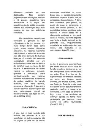5 
diferenças notáveis em sua distribuição. Não existem proprioceptores nos órgãos internos e há poucos receptores para temperatura e o toque. Os receptores da dor estão presentes, embora sua distribuição seja mais esparsa do que nas estruturas somáticas. 
Os mecanismos neurais que envolvem a geração da dor inflamatória e da dor visceral, por muito tempo foram tidos como iguais, porém existem diferenças relevantes. As vísceras raramente são expostas a estímulos externos mas são alvos comuns de diversas doenças. O conceito de aferentes nociceptivos ativados por um estímulo direto sobre o tecido é difícil de transferir para os tipos de dor visceral. A sensibilidade do tecido visceral a estímulos térmicos, químicos e mecânicos difere significativamente. As vísceras parecem mais sensíveis à distensão de órgãos cavitários de parede muscular, sem dano tecidual, isquemia, e inflamação. A área sobre a qual o estímulo acontece pode ser uma determinante crucial no desenvolvimento dos tipos de dor. (KLAUMANN, 2008) 
DOR SOMÁTICA 
A dor, que é mais sentida pela maioria das pessoas, é a dor superficial; em outras palavras, ela se origina da pele ou de outras estruturas superficiais do corpo. Essa dor, é caracteristicamente, ocorre em resposta à lesão real, ou ameaçada, desses tecidos. A dor é bem localizada, pela pessoa, ao ponto de lesão e, geralmente, é focal; em outras palavras, a dor percebida é limitada ao sitio da lesão tecidual. A função dessa dor é, claramente, protetora e, em geral, causa a retirada, ou outra resposta, que limite a lesão tecidual. A dor profunda está, frequentemente, associada ao tecido conjuntivo, aos ossos, aos músculos e às articulações. (DAVIES, 2001) 
DOR ANORMAL 
A dor, é geralmente acompanhada por lesão tecidual. Essa pode ter função protetora, diminuindo e, por fim, desaparece com a cicatrização da lesão. Esse é o tipo de dor experienciado por todas as pessoas, de tempo em tempos, sendo descrito, por muitos autores, como dor fisiologia. Todavia, a dor pode não aderir a esse decurso temporal, podendo cronificar e passar a ser debilitante. A dor pode se tornar de logo prazo, como resultado de estimulo agindo de forma muito prolongada, por exemplo, como ocorre na artrite reumatóide. (DAVIES, 2001) 
DOR PROFUNDA  