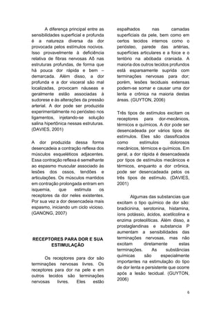 6 
A diferença principal entre as sensibilidades superficial e profunda é a natureza diversa da dor provocada pelos estímulos nocivos. Isso provavelmente à deficiência relativa de fibras nervosas Aδ nas estruturas profundas, de forma que há pouca dor rápida e bem – demarcada. Além disso, a dor profunda e a dor visceral são mal localizadas, provocam náuseas e geralmente estão associadas à sudorese e às alterações da pressão arterial. A dor pode ser produzida experimentalmente no periósteo nos ligamentos, injetando-se solução salina hipertônica nessas estruturas. (DAVIES, 2001) 
A dor produzida dessa forma desencadeia a contração reflexa dos músculos esqueléticos adjacentes. Essa contração reflexa é semelhante ao espasmo muscular associado às lesões dos ossos, tendões e articulações. Os músculos mantidos em contração prolongada entram em isquemia, que estimula os receptores da dor neles existentes. Por sua vez a dor desencadeia mais espasmo, iniciando um ciclo vicioso. (GANONG, 2007) 
RECEPTORES PARA DOR E SUA ESTIMULAÇÃO 
Os receptores para dor são terminações nervosas livres. Os receptores para dor na pele e em outros tecidos são terminações nervosas livres. Eles estão espalhados nas camadas superficiais da pele, bem como em certos tecidos internos como o periósteo, parede das artérias, superfícies articulares e a foice e o tentório na abóbada craniada. A maioria dos outros tecidos profundos está esparsamente suprida com terminações nervosas para dor; porém, lesões teciduais extensas podem-se somar e causar uma dor lenta e crônica na maioria destas áreas. (GUYTON, 2006) 
Três tipos de estímulos excitam os receptores para dor-mecânicos, térmicos e químicos. A dor pode ser desencadeada por vários tipos de estímulos. Eles são classificados como estímulos dolorosos mecânicos, térmicos e químicos. Em geral, a dor rápida é desencadeada por tipos de estímulos mecânicos e térmicos, enquanto a dor crônica, pode ser desencadeada pelos os três tipos de estímulo. (DAVIES, 2001) 
Algumas das substancias que excitam o tipo químico de dor são: bradicinina, serotonina, histamina, íons potássio, ácidos, acetilcolina e enzima proteolíticas. Além disso, a prostaglandinas e substancia P aumentam a sensibilidades das terminações nervosas, mas não excitam diretamente estas terminações. As substâncias químicas são especialmente importantes na estimulação do tipo de dor lenta e persistente que ocorre após a lesão tecidual. (GUYTON, 2006)  