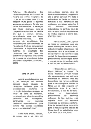 7 
Natureza não-adaptativa dos receptores para dor. Ao contrário da maioria dos outros receptores do corpo, os receptores para dor se adaptam muito pouco e algumas vezes não se adaptam. De fato, sob certas circunstâncias, a excitação das fibras dolorosas torna-se progressivamente maior na medida em que o estimulo persiste, especialmente para dor lenta- persistente-nauseante. Este aumento da sensibilidade dos receptores para dor é chamado de hiperalgesia. Pode-se compreender prontamente a importância desta ausência de adaptação dos receptores para dor, pois isto possibilita que a pessoa esteja ciente da presença de um estimulo lesivo enquanto a dor persisti. (GANONG, 2007) 
VIAS DA DOR 
A dor é apreciada quando que é, por definição, um estimulo doloroso causa ativação de receptores periféricos para dor (nociceptores), resultando na condução de impulsos nervosos, ao longo da série de neurônios, começando nos aferentes primários periféricos dos nociceptores, continuando por neurônios medulares supramedulares, para termina nos centros encefálicos superiores. (GANONG, 2007) 
Seria muito errado, contudo, se pensar que a via para dor representasse, apenas, série de retransmissões neurais, da periferia até o córtex cerebral. Por toda a extensão da via da dor, os impulsos nervosos e sua transmissão são modulados por fatores estranhos à via, incluindo mediadores inflamatórios, na periferia, além de vias nervosas locais e descendentes na medula espinhal e acima dela. (DAVIES, 2001) 
Para GANONG, 2007, apesar de todos os receptores para dor serem terminações nervosas livres, estas terminações utilizam duas vias separadas para a transmissão de sinais dolorosos ao sistema nervoso central. As duas vias correspondem principalmente aos dois tipos de dor – uma via para a dor pontual-rápida e uma via para dor lenta-crônica. 
Fibras dolorosas periféricas – Fibras “Rápidas” e “Lentas”. Os sinais dolorosos pontuais-rápidos são desencadeados por estímulos mecânicos ou térmicos; eles são transmitidos nos nervos periféricos para a medula espinhal através de fibras Aδ do tipo pequeno em velocidades entre 6 e 30m/s. Inversamente, o tipo de dor lenta- crônica é desencadeado principalmente por estímulos dolorosos do tipo químico, mas algumas vezes por estímulos mecânicos ou térmicos persistente. Esta dor lenta-crônica é transmitida para a medula espinhal através de fibras tipo C em velocidades entre 0,5 e 2m/s. (GUYTON,2006)  