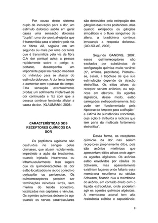 8 
Por causa deste sistema duplo de inervação para a dor, um estimulo doloroso súbito em geral causa uma sensação dolorosa “dupla”: uma dor pontual-rápida que é transmitida para o cérebro pela via de fibras Aδ, seguida em um segundo ou mais por uma dor lenta que é transmitida pela via da fibra C.A dor pontual avisa a pessoa rapidamente sobre o perigo e, portanto, desempenha um importante papel na reação imediata do indivíduo para se afastar do estímulo doloroso. A dor lenta tende a aumentar com o passar do tempo. Esta sensação eventualmente produz um sofrimento intolerável de dor continuada e faz com que a pessoa continue tentando aliviar a causa da dor. (KLAUMANN, 2008) 
CARACTERÍSTICAS DOS RECEPTORES QUÍMICOS DA DOR 
Os peptídeos algésicos são destruídos no sangue pelas cininases, que atuam rapidamente, impedindo a ação da bradicinina, quando injetada intravenosa ou intramuscularmente. Isso sugere que os quimiorreceptores da dor estão localizados no tecido conectivo pericapilar ou perivenular. Os quimiorreceptores parecem ser terminações nervosas livres, sem mielina do tecido conectivo, localizados nos capilares e vênulas. Os agentes químicos deixam de agir quando os nervos paravasculares são destruídos pela extirpação dos gânglios das raízes posteriores, mas quando extirpados os gânglios simpáticos e o fluxo sanguíneo de altera, a bradicinina continua invocando a resposta dolorosa. (DOUGLAS, 2006) 
Segundo GANONG, 2007, esses quimiorreceptores são excitados por substâncias de configuração química muito variável (K+, aminas, peptídeos). Postulou- se, assim, a hipótese de que sua estimulação depende da atração eletrofílica. Os sítios ativos do receptor seriam aniônico, ou seja, ricos em elétrons. Os agentes algésicos, desse modo, estão carregados eletropositivamente. Isto pode ser fundamentado pela hipótese de Amoore para a olfação: “ a estima de substâncias odoríferas, cuja ação é atribuída a radicais que tem parte da molécula fortemente eletrolítica”. 
Dessa forma, os receptores químicos da dor não seriam receptores propriamente ditos, pois são axônios mielínicos que apresentam sítios ativos onde agem os agentes algésicos. Os axônios estão envolvidos por células de Schwann, mas aparentemente existiriam lugares onde faltaria essa membrana neurilema ou células Schwann, ficando nua a membrana do axônio, em contado direto com o liquido extracelular, onde poderiam agir os agentes químicos algésicos. A membrana axonal tem alta resistência elétrica e capacitância;  