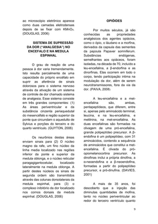 9 
ao microscópio eletrônico aparece como duas camadas eletrodensas depois de se fixar com KMnO4. (DOUGLAS, 2006) 
SISTEMA DE SUPRESSÃO DA DOR (“ANALGESIA”) NO ENCEFALO E NA MEDULA ESPINHAL 
O grau de reação de uma pessoa à dor varia tremendamente. Isto resulta parcialmente de uma capacidade do próprio encéfalo em suprir as aferência de sinais dolorosos para o sistema nervoso através da ativação de um sistema de controle de dor chamado sistema de analgesia. Esse sistema consiste em três grandes componentes: (1) As áreas periventricular e da substância cinzenta periaquedutal do mesencéfalo e região superior da ponte que circundam o aquedulto de Sylvius e porções do terceiro e do quarto ventrículo. (GUYTON, 2006) 
Os neurônios destas áreas enviam sinais para (2) O núcleo magno da rafe, um fino núcleo da linha media localizado nas regiões inferior da ponte e superior da medula oblonga, e o núcleo reticular paragagigantocelular, localizado lateralmente na medula oblonga. A partir destes núcleos os sinais de segunda ordem são transmitidos através das colunas dorsolaterais da medula espinhal, para (3) o complexo inibitório da dor localizado nos cornos dorsais da medula espinhal. (DOUGLAS, 2006) 
OPIÓIDES 
Por muitos séculos, já são conhecidas as propriedades analgésicos dos agentes opiácios, como o ópio, o láudano e a morfina, derivados da capsula das sementes da papoula Papaver somniferum. Substâncias endógenas, semelhantes aos opiáceos, foram isoladas, na década de 70, incluído a leu-encefalina, a β-endorfina e as dinorfinas. Elas ocorrem em todo o corpo, tendo participação intima na modulação da dor, além de serem neurotransmissores, fora da via da dor. (PAIVA, 2008) 
A leu-encefalina e a met- encefalina são, ambas, pentapeptídeos, que diferem, entre si, apenas pelo aminoácido terminal, leucina, e na leu-encefalina, e metilnina, na met-encefalina. As duas encefalinas são formadas na clivagem de uma pró-encefalina, grande polipeptídeo precursor. A β- endofina é um polipeptídeo, com 31 aminoácidos, contendo a sequência de aminoácidos que constitui a met- encefalina. É clivada do pró- opiomelanocortina precursor. As dinofinas inclui a própria dinofina, a α-neoendofina e a β-neoendofina, formadas a partir do polipeptídeo precursor, e pró-dinufina. (DAVIES, 2001) 
A mais de 35 anos, foi descoberto que a injeção das diminutas quantidades de mofina, tanto no núcleo periventricular ao redor do terceiro ventrículo quanto  