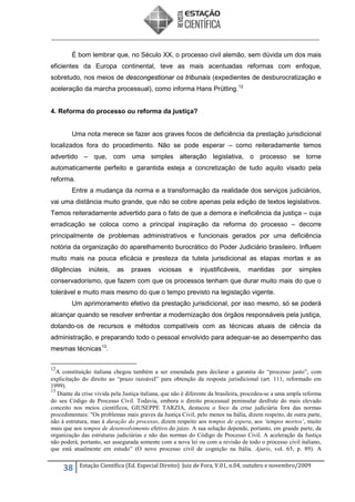 É bom lembrar que, no Século XX, o processo civil alemão, sem dúvida um dos mais
eficientes da Europa continental, teve as mais acentuadas reformas com enfoque,
sobretudo, nos meios de descongestionar os tribunais (expedientes de desburocratização e
aceleração da marcha processual), como informa Hans Prütting. 12

4. Reforma do processo ou reforma da justiça?

Uma nota merece se fazer aos graves focos de deficiência da prestação jurisdicional
localizados fora do procedimento. Não se pode esperar – como reiteradamente temos
advertido – que, com uma simples alteração legislativa, o processo se torne
automaticamente perfeito e garantida esteja a concretização de tudo aquilo visado pela
reforma.
Entre a mudança da norma e a transformação da realidade dos serviços judiciários,
vai uma distância muito grande, que não se cobre apenas pela edição de textos legislativos.
Temos reiteradamente advertido para o fato de que a demora e ineficiência da justiça – cuja
erradicação se coloca como a principal inspiração da reforma do processo – decorre
principalmente de problemas administrativos e funcionais gerados por uma deficiência
notória da organização do aparelhamento burocrático do Poder Judiciário brasileiro. Influem
muito mais na pouca eficácia e presteza da tutela jurisdicional as etapas mortas e as
diligências

inúteis,

as

praxes

viciosas

e

injustificáveis,

mantidas

por

simples

conservadorismo, que fazem com que os processos tenham que durar muito mais do que o
tolerável e muito mais mesmo do que o tempo previsto na legislação vigente.
Um aprimoramento efetivo da prestação jurisdicional, por isso mesmo, só se poderá
alcançar quando se resolver enfrentar a modernização dos órgãos responsáveis pela justiça,
dotando-os de recursos e métodos compatíveis com as técnicas atuais de ciência da
administração, e preparando todo o pessoal envolvido para adequar-se ao desempenho das
mesmas técnicas 13.
12

A constituição italiana chegou também a ser emendada para declarar a garantia do “processo justo”, com
explicitação do direito ao “prazo razoável” para obtenção da resposta jurisdicional (art. 111, reformado em
1999).
13
Diante da crise vivida pela Justiça italiana, que não é diferente da brasileira, procedeu-se a uma ampla reforma
do seu Código de Processo Civil. Todavia, embora o direito processual peninsular desfrute do mais elevado
conceito nos meios científicos, GIUSEPPE TARZIA, destacou o foco da crise judiciária fora das normas
procedimentais: "Os problemas mais graves da Justiça Civil, pelo menos na Itália, dizem respeito, de outra parte,
não à estrutura, mas à duração do processo, dizem respeito aos tempos de espera, aos ‘tempos mortos’, muito
mais que aos tempos de desenvolvimento efetivo do juízo. A sua solução depende, portanto, em grande parte, da
organização das estruturas judiciárias e não das normas do Código de Processo Civil. A aceleração da Justiça
não poderá, portanto, ser assegurada somente com a nova lei ou com a revisão de todo o processo civil italiano,
que está atualmente em estudo” (O novo processo civil de cognição na Itália. Ajuris, vol. 65, p. 89). A

38

Estação Científica (Ed. Especial Direito) Juiz de Fora, V.01, n.04, outubro e novembro/2009

 