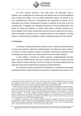 Em suma, impende reconhecer, numa visão isenta, não apaixonada, sobre o
problema, que a implantação do processo justo não depende tanto de reformas legislativas
sobre os textos dos códigos. O que sua efetiva observância reclama, na verdade, é uma
nova mentalidade para direcionar o comportamento dos operadores do processo rumo à
valorização dos princípios constitucionais envolvidos na garantia do que hoje se tem por
“processo justo”. O legislador tem obrigação de aprimorar as normas procedimentais, sem
dúvida. Na maioria das hipóteses, no entanto, basta aplicar o processo existente sob o
influxo exegético dos princípios constitucionais para que o juízo se desenvolva de maneira a
obter a otimização do processo, que se concretiza quando por ele se garante, em tempo
razoável, e mediante amplo contraditório, a efetiva e adequada atuação do direito material 14.
5. Conclusões:

O processo, no Estado Democrático de Direito, está, no campo de seus fundamentos
e de sua macro-estrutura, totalmente constitucionalizado. Os poderes de acesso à justiça e
os deveres de tutela jurisdicional integram as garantias fundamentais proclamadas pelas
constituições dos países onde reina a democracia de forma mais ampla e autêntica.
A visão sintética e universal do moderno processo constitucionalizado (processo
justo) é dada por MAURO BOVE, para quem o Estado Democrático de Direito não pode
apenas garantir a tutela jurisdicional, mas tem de assegurar uma tutela qualificada pela fiel
observância dos direitos fundamentais consagrados constitucionalmente 15.
Em virtude do princípio da supremacia da Constituição, o comportamento dos órgãos
jurisdicionais durante o desenvolvimento dos processos e o julgamento das causas há, sem

constatação dessa dura realidade, aliás, não é nova. Já há muito tempo ALCALÁ-ZAMORA chamava a atenção
dos estudiosos do processo civil para o gravíssimo problema das chamadas “etapas mortas” da marcha
procedimental em juízo, como a grande causa da procrastinação da prestação jurisdicional.
14
“Siamo lieti che una onerevole retorica abbia dato vigore e vigenza positiva alla espressione ‘giusto processo’,
e siamo certi che ne potranno sortire benefici influssi si sul piano esegetico-ricostruttivo attraverso il convinto
lavorio della dottrina, sia sul piano dell’esperienza pratica per giudice di pace e tribunali e corti, sia soprattutto
attraverso la spinta degli avvocati, che una volta muniti dello strumento testuale non mancheranno – ed è bene
che non manchino – di stimolare i giudici e portarli ad intendere il processo non come una successione di
udienze, dilatabile come um elastico, nelle quali talvolta qualcosa si fa e talvolta non, ma come un affare da
sbligare e un risultado da raggiungere in tempi utili” (LA CHINA, Sergio. Rivista di Diritto Processuale. Anno
LX – seconda serie, n. 4, p. 1.125, ottobre-dicembre 2005).
15
Ao legislador constitucional “non è sembrato sufficiente garantire al singolo il fatto che avrà una tutela
giurisdizionale, ma egli ha ritenuto anche di aggiungere la necessità che l’attività strumentale alla tutela si
strutturi secondo cannoni fondamentali ritenuti irrenunciabili” (BOVE, Mauro. Art. 111 cost. e “giusto processo
civile”. Rivista di Diritto Processuale, v. LVII, II serie, anno 2002, p. 482).

39

Estação Científica (Ed. Especial Direito) Juiz de Fora, V.01, n.04, outubro e novembro/2009

 