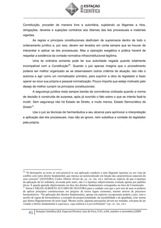 Constituição, proceder de maneira livre e autoritária, sujeitando os litigantes a ritos,
obrigações, deveres e sujeições contrários aos ditames das leis processuais e materiais
vigentes.
As regras e princípios constitucionais desfrutam de supremacia dentro de todo o
ordenamento jurídico e, por isso, devem ser levados em conta sempre que se houver de
interpretar e aplicar as leis processuais. Mas a operação exegética e prática haverá de
respeitar a existência da vontade normativa infraconstitucional legítima.
Uma lei ordinária somente pode ter sua autoridade negada quando totalmente
incompatível com a Constituição 20. Quando o juiz apenas imagina que o procedimento
poderia ser melhor organizado se se observassem outros critérios de atuação, isto não o
autoriza a agir como um normatizador primário, para suprimir a obra do legislador e fazer
operar ex novo sua própria e pessoal normatização. Pouco importa que esteja motivado pelo
desejo de melhor cumprir os princípios constitucionais.
A segurança jurídica resta sempre banida da convivência civilizada quando a norma
de decisão é construída de surpresa, após já ocorrido o fato sobre o que se intenta fazê-la
incidir. Sem segurança não há Estado de Direito, e muito menos, Estado Democrático de
Direito 21.
Use o juiz as técnicas de hermenêutica a seu alcance para aprimorar a interpretação
e aplicação das leis processuais, mas não as ignore, nem substitua a vontade do legislador
pela própria.

20

“O desrespeito ao texto só será possível se sua aplicação conduzir a uma flagrante injustiça ou em vista de
conflito com outro direito fundamental, que mereça ser potencializado em função das características especiais do
caso concreto” (OLIVEIRA, Carlos Alberto Alvaro de, op. cit., loc. cit.). Advirta-se, todavia, de que a injustiça
da aplicação da lei ordinária, invocada pelo autor, não é a injustiça subjetivamente avaliada apenas por padrões
éticos. É aquela apurada objetivamente em face dos direitos fundamentais consagrados na ótica de Constituição.
21
Alerta CARLOS ALBERTO ALVARO DE OLIVEIRA para o cuidado com que o juiz tem de usar os poderes
de aplicar princípios constitucionais em prejuízo de textos legais existentes, mesmo através de processos
hermenêuticos: “Na aplicação dos direitos fundamentais, apenas em espécies excepcionais poderá o juiz, com o
auxílio de regras de hermenêutica, a exemplo da proporcionalidade, da razoabilidade e da igualdade, criar norma
que destoe flagrantemente do texto legal. Mesmo assim, algumas precauções devem ser tomadas, sob pena de ser
violado o direito fundamental à segurança, cuja essência é a previsibilidade” (op. cit., loc. cit.).

41

Estação Científica (Ed. Especial Direito) Juiz de Fora, V.01, n.04, outubro e novembro/2009

 