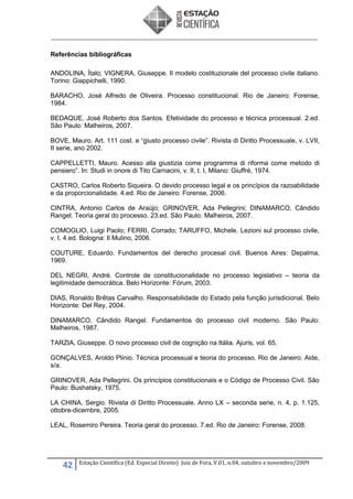 Referências bibliográficas
ANDOLINA, Ítalo; VIGNERA, Giuseppe. Il modelo costituzionale del processo civile italiano.
Torino: Giappichelli, 1990.
BARACHO, José Alfredo de Oliveira. Processo constitucional. Rio de Janeiro: Forense,
1984.
BEDAQUE, José Roberto dos Santos. Efetividade do processo e técnica processual. 2.ed.
São Paulo: Malheiros, 2007.
BOVE, Mauro. Art. 111 cost. e “giusto processo civile”. Rivista di Diritto Processuale, v. LVII,
II serie, ano 2002.
CAPPELLETTI, Mauro. Acesso alla giustizia come programma di riforma come metodo di
pensiero”. In: Studi in onore di Tito Carnacini, v. II, t. I, Milano: Giuffrè, 1974.
CASTRO, Carlos Roberto Siqueira. O devido processo legal e os princípios da razoabilidade
e da proporcionalidade. 4.ed. Rio de Janeiro: Forense, 2006.
CINTRA, Antonio Carlos de Araújo; GRINOVER, Ada Pellegrini; DINAMARCO, Cândido
Rangel. Teoria geral do processo. 23.ed. São Paulo: Malheiros, 2007.
COMOGLIO, Luigi Paolo; FERRI, Corrado; TARUFFO, Michele. Lezioni sul processo civile,
v. I. 4.ed. Bologna: Il Mulino, 2006.
COUTURE, Eduardo. Fundamentos del derecho procesal civil. Buenos Aires: Depalma,
1969.
DEL NEGRI, André. Controle de constitucionalidade no processo legislativo – teoria da
legitimidade democrática. Belo Horizonte: Fórum, 2003.
DIAS, Ronaldo Brêtas Carvalho. Responsabilidade do Estado pela função jurisdicional. Belo
Horizonte: Del Rey, 2004.
DINAMARCO, Cândido Rangel. Fundamentos do processo civil moderno. São Paulo:
Malheiros, 1987.
TARZIA, Giuseppe. O novo processo civil de cognição na Itália. Ajuris, vol. 65.
GONÇALVES, Aroldo Plínio. Técnica processual e teoria do processo. Rio de Janeiro: Aide,
s/a.
GRINOVER, Ada Pellegrini. Os princípios constitucionais e o Código de Processo Civil. São
Paulo: Bushatsky, 1975.
LA CHINA, Sergio. Rivista di Diritto Processuale. Anno LX – seconda serie, n. 4, p. 1.125,
ottobre-dicembre, 2005.
LEAL, Rosemiro Pereira. Teoria geral do processo. 7.ed. Rio de Janeiro: Forense, 2008.

42

Estação Científica (Ed. Especial Direito) Juiz de Fora, V.01, n.04, outubro e novembro/2009

 