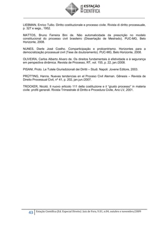 LIEBMAN, Enrico Tullio. Diritto costituzionale e processo civile. Rivista di diritto processuale,
p. 327 e segs., 1952.
MATTOS, Bruno Ferreira Bini de. Não automaticidade da prescrição no modelo
constitucional do processo civil brasileiro (Dissertação de Mestrado). PUC-MG, Belo
Horizonte, 2008.
NUNES, Dierle José Coelho. Comparticipação e prolicentrismo. Horizontes para a
democratização processual civil (Tese de doutoramento). PUC-MG, Belo Horizonte, 2008.
OLIVEIRA, Carlos Alberto Alvaro de. Os direitos fundamentais à efetividade e à segurança
em perspectiva dinâmica. Revista de Processo, RT, vol. 155, p. 22, jan./2008.
PISANI, Proto. Le Tutele Giurisdizionali dei Diritti – Studi. Napoli: Jovene Editore, 2003.
PRÜTTING, Hanns. Nuevas tendencias en el Proceso Civil Aleman. Gênesis – Revista de
Direito Processual Civil, nº 41, p. 202, jan.jun./2007.
TROCKER, Nicolò. Il nuovo articolo 111 della costituzione e il “giusto processo” in materia
civile: profili generali. Rivista Trimestrale di Diritto e Procedura Civile, Ano LV, 2001.

43

Estação Científica (Ed. Especial Direito) Juiz de Fora, V.01, n.04, outubro e novembro/2009

 