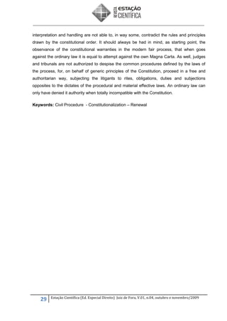 interpretation and handling are not able to, in way some, contradict the rules and principles
drawn by the constitutional order. It should always be had in mind, as starting point, the
observance of the constitutional warranties in the modern fair process, that when goes
against the ordinary law it is equal to attempt against the own Magna Carta. As well, judges
and tribunals are not authorized to despise the common procedures defined by the laws of
the process, for, on behalf of generic principles of the Constitution, proceed in a free and
authoritarian way, subjecting the litigants to rites, obligations, duties and subjections
opposites to the dictates of the procedural and material effective laws. An ordinary law can
only have denied it authority when totally incompatible with the Constitution.
Keywords: Civil Procedure - Constitutionalization – Renewal

29

Estação Científica (Ed. Especial Direito) Juiz de Fora, V.01, n.04, outubro e novembro/2009

 