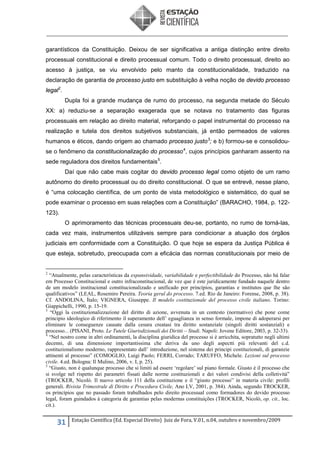 garantísticos da Constituição. Deixou de ser significativa a antiga distinção entre direito
processual constitucional e direito processual comum. Todo o direito processual, direito ao
acesso à justiça, se viu envolvido pelo manto da constitucionalidade, traduzido na
declaração de garantia de processo justo em substituição à velha noção de devido processo
legal 2.
Dupla foi a grande mudança de rumo do processo, na segunda metade do Século
XX: a) reduziu-se a separação exagerada que se notava no tratamento das figuras
processuais em relação ao direito material, reforçando o papel instrumental do processo na
realização e tutela dos direitos subjetivos substanciais, já então permeados de valores
humanos e éticos, dando origem ao chamado processo justo 3; e b) formou-se e consolidouse o fenômeno da constitucionalização do processo 4, cujos princípios ganharam assento na
sede reguladora dos direitos fundamentais 5.
Daí que não cabe mais cogitar do devido processo legal como objeto de um ramo
autônomo do direito processual ou do direito constitucional. O que se entrevê, nesse plano,
é “uma colocação científica, de um ponto de vista metodológico e sistemático, do qual se
pode examinar o processo em suas relações com a Constituição” (BARACHO, 1984, p. 122123).
O aprimoramento das técnicas processuais deu-se, portanto, no rumo de torná-las,
cada vez mais, instrumentos utilizáveis sempre para condicionar a atuação dos órgãos
judiciais em conformidade com a Constituição. O que hoje se espera da Justiça Pública é
que esteja, sobretudo, preocupada com a eficácia das normas constitucionais por meio de

2

“Atualmente, pelas características da expansividade, variabilidade e perfectibilidade do Processo, não há falar
em Processo Constitucional e outro infraconstitucional, de vez que é este juridicamente fundado naquele dentro
de um modelo institucional constitucionalizado e unificado por princípios, garantias e institutos que lhe são
qualificativos” (LEAL, Rosemiro Pereira. Teoria geral do processo. 7.ed. Rio de Janeiro: Forense, 2008, p. 38).
Cf. ANDOLINA, Ítalo; VIGNERA, Giuseppe. Il modelo costituzionale del processo civile italiano. Torino:
Giappichelli, 1990, p. 15-19.
3
“Oggi la costituzionalizzazione del diritto di azione, avvenuta in un contesto (normativo) che pone come
principio ideologico di riferimento il superamento dell’ eguaglianza in senso formale, impone di adoperarsi per
eliminare le conseguenze causate dalla cesura creatasi tra diritto sostanziale (singoli diritti sostanziali) e
processo... (PISANI, Proto. Le Tutele Giurisdizionali dei Diritti – Studi. Napoli: Jovene Editore, 2003, p. 32-33).
4
“Nel nostro come in altri ordinamenti, la disciplina giuridica del processo si è arricchita, sopratutto negli ultimi
decenni, di una dimensione importantissima che deriva da uno degli aspectti più relevanti del c.d.
costituzionalismo moderno, rappresentato dall’ introduzione, nel sistema dei principi costituzionali, di garanzie
attinenti al processo” (COMOGLIO, Luigi Paolo; FERRI, Corrado; TARUFFO, Michele. Lezioni sul processo
civile. 4.ed. Bologna: Il Mulino, 2006, v. I, p. 25).
5
“Giusto, non è qualunque processo che si limiti ad essere ‘regolare’ sul piano formale. Giusto è il processo che
si svolge nel rispetto dei parametri fissati dalle norme costituzionali e dei valori condivisi della colletività”
(TROCKER, Nicolò. Il nuovo articolo 111 della costituzione e il “giusto processo” in materia civile: profili
generali. Rivista Trimestrale di Diritto e Procedura Civile, Ano LV, 2001, p. 384). Ainda, segundo TROCKER,
os princípios que no passado foram trabalhados pelo direito processual como formadores do devido processo
legal, foram guindados à categoria de garantias pelas modernas constituições (TROCKER, Nicolò, op. cit., loc.
cit.).

31

Estação Científica (Ed. Especial Direito) Juiz de Fora, V.01, n.04, outubro e novembro/2009

 