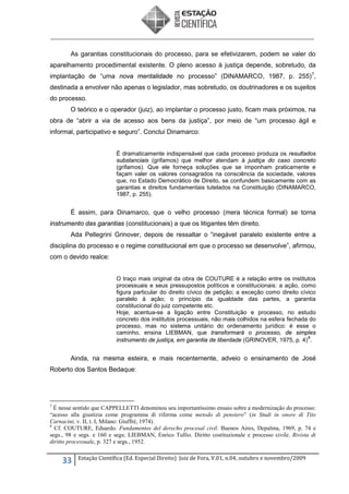 As garantias constitucionais do processo, para se efetivizarem, podem se valer do
aparelhamento procedimental existente. O pleno acesso à justiça depende, sobretudo, da
implantação de “uma nova mentalidade no processo” (DINAMARCO, 1987, p. 255) 7,
destinada a envolver não apenas o legislador, mas sobretudo, os doutrinadores e os sujeitos
do processo.
O teórico e o operador (juiz), ao implantar o processo justo, ficam mais próximos, na
obra de “abrir a via de acesso aos bens da justiça”, por meio de “um processo ágil e
informal, participativo e seguro”. Conclui Dinamarco:
É dramaticamente indispensável que cada processo produza os resultados
substanciais (grifamos) que melhor atendam à justiça do caso concreto
(grifamos). Que ele forneça soluções que se imponham praticamente e
façam valer os valores consagrados na consciência da sociedade, valores
que, no Estado Democrático de Direito, se confundem basicamente com as
garantias e direitos fundamentais tutelados na Constituição (DINAMARCO,
1987, p. 255).

É assim, para Dinamarco, que o velho processo (mera técnica formal) se torna
instrumento das garantias (constitucionais) a que os litigantes têm direito.
Ada Pellegrini Grinover, depois de ressaltar o “inegável paralelo existente entre a
disciplina do processo e o regime constitucional em que o processo se desenvolve”, afirmou,
com o devido realce:
O traço mais original da obra de COUTURE é a relação entre os institutos
processuais e seus pressupostos políticos e constitucionais: a ação, como
figura particular do direito cívico de petição; a exceção como direito cívico
paralelo à ação; o princípio da igualdade das partes, a garantia
constitucional do juiz competente etc.
Hoje, acentua-se a ligação entre Constituição e processo, no estudo
concreto dos institutos processuais, não mais colhidos na esfera fechada do
processo, mas no sistema unitário do ordenamento jurídico: é esse o
caminho, ensina LIEBMAN, que transformará o processo, de simples
8
instrumento de justiça, em garantia de liberdade (GRINOVER, 1975, p. 4) .

Ainda, na mesma esteira, e mais recentemente, adveio o ensinamento de José
Roberto dos Santos Bedaque:

7

É nesse sentido que CAPPELLETTI denominou seu importantíssimo ensaio sobre a modernização do processo:
“acesso alla giustizia come programma di riforma come metodo di pensiero” (in Studi in onore di Tito
Carnacini, v. II, t. I, Milano: Giuffrè, 1974).
8
Cf. COUTURE, Eduardo. Fundamentos del derecho procesal civil. Buenos Aires, Depalma, 1969, p. 74 e
segs., 98 e segs. e 160 e segs; LIEBMAN, Enrico Tullio. Diritto costituzionale e processo civile. Rivista di
diritto processuale, p. 327 e segs., 1952.

33

Estação Científica (Ed. Especial Direito) Juiz de Fora, V.01, n.04, outubro e novembro/2009

 
