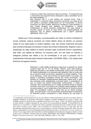 A técnica constitui fator essencial à idéia de processo... É fundamental que
o instrumento atue segundo técnica adequada e apta a possibilitar que os
fins sejam atingidos (...).
Mas processo não é, e nem poderia ser, somente forma. Toda a
organização e a estrutura desse mecanismo encontram sua razão de ser
nos valores e princípios constitucionais por ele incorporados. A técnica
processual, em última análise, destina-se a assegurar o justo processo, ou
seja, aquele desejado pelo legislador ao estabelecer o modelo
constitucional ou devido processo constitucional. De nada adianta o
processo regular do ponto de vista formal, mas substancialmente em
9
desacordo com os valores constitucionais que o regem (grifamos)
(BEDAQUE, 2007, p. 26).

Depois que o tema empolgou a processualística em todos os centros civilizados do
mundo ocidental, pode-se encontrar em Carlos Alberto Alvaro de Oliveira um precioso
retrato de sua repercussão no cenário brasileiro, hoje, sem dúvida, fortemente dominado
pela constitucionalização do processo no plano dos direitos fundamentais. Registra o autor a
substituição da visão estática do devido processo legal, puramente formal e garantística,
pela visão, que apelida de dinâmica, do processo justo, “em que todos os institutos e
categorias jurídicas são relidos à luz da Constituição e na qual o processo civil é
materialmente informado pelos direitos fundamentais” (OLIVEIRA, 2008, p. 22). Explica esse
fenômeno da seguinte maneira:
Realmente, a visão estática assentava a segurança na garantia do ‘devido
processo legal’ (art. 5º, LIV, da CF/88). Todavia, numa visão dinâmica,
ligada aos princípios e aos direitos fundamentais, parece mais correto falar
em direito fundamental a um processo justo (grifamos). Não se cuida mais
de um genérico direito ao processo, assentado em direitos estáticos. Tratase de assegurar, a partir dos conceitos de equanimidade e de justiça, não
apenas a suficiência quantitativa mínima dos ‘meios processuais’, mas
também um ‘resultado’ qualitativamente diferenciado. Desse modo, a partir
das premissas antes estabelecidas é possível extrair a conseqüência de
que, no quadro dos direitos fundamentais constitucionais, o ‘direito ao
processo’ não é caracterizado por um objeto puramente formal ou abstrato
(‘processo’ tout court), mas assume um conteúdo modal qualificado (‘direito
ao justo processo’), que é exatamente a face dinâmica do ‘devido processo
legal’. Em semelhante contexto, à estrita ótica de um ‘devido processo
legal’, correspondente a uma compreensão puramente liberal e garantística
do fenômeno jurídico, contrapõe-se a visão dinâmica em que todos os
9

A consagração constitucional do direito de ação (direito à tutela jurisdicional) e do direito de defesa (direito à
adequada resistência às pretensões adversárias) configura a garantia fundamental de acesso à justiça, cujo
conteúdo consiste no “processo com as garantias do devido processo legal”. Assim, “por direito ao processo não
se pode entender a simples ordenação de atos, através de um procedimento qualquer. O procedimento há de
realizar-se em contraditório, cercando-se de todas as garantias necessárias para que as partes possam sustentar
suas razões, produzir provas, influir sobre a formação do convencimento do juiz. E mais: para que esse
procedimento, garantido pelo devido processo legal, legitime o exercício da função jurisdicional. Hoje, mais que
nunca, a justiça penal e civil são informadas pelos dois grandes princípios constitucionais: o acesso à justiça e o
devido processo legal. Destes decorrem todos os demais postulados necessários para assegurar o direito à ordem
jurídica justa” (CINTRA, Antonio Carlos de Araújo; GRINOVER, Ada Pellegrini; DINAMARCO, Cândido
Rangel. Teoria geral do processo. 23.ed. São Paulo: Malheiros, 2007, n.º 36, p. 90).

34

Estação Científica (Ed. Especial Direito) Juiz de Fora, V.01, n.04, outubro e novembro/2009

 