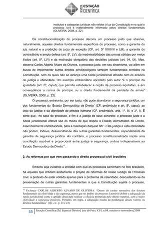 institutos e categorias jurídicas não relidos à luz da Constituição e na qual o
processo civil é materialmente informado pelos direitos fundamentais
(OLIVEIRA, 2008, p. 22).

Da constitucionalização do processo decorre um processo justo que absorve,
naturalmente, aqueles direitos fundamentais específicos do processo, como a garantia do
juiz natural e a proibição do juízo de exceção (CF, art. 5º XXXVII e LIII), a garantia do
contraditório e ampla defesa (art. 5º, LV), da inadmissibilidade das provas obtidas por meios
ilícitos (art. 5º, LVI) e da motivação obrigatória das decisões judiciais (art. 94, IX). Mas,
observa Carlos Alberto Álvaro de Oliveira, o processo justo, em seu dinamismo, vai além em
busca de implementar outros direitos principiológicos também fundamentais contidos na
Constituição, sem os quais não se alcança uma tutela jurisdicional afinada com os anseios
de justiça e efetividade. Um exemplo emblemático apontado pelo autor “é o princípio da
igualdade (art. 5º, caput), que permite estabelecer a noção de processo eqüitativo, e em
conseqüência a norma de princípio ou o direito fundamental da paridade de armas”
(OLIVEIRA, 2008, p. 22).
O processo, entretanto, por ser justo, não pode abandonar a segurança jurídica, um
dos fundamentos do ‘Estado Democrático de Direito’ (CF, preâmbulo e art. 5º, caput), ao
lado da justiça e da dignidade da pessoa humana (CF, preâmbulo, arts. 1º, III, e 3º, I). É
certo que, “no caso do processo, o fim é a justiça do caso concreto; o processo justo e a
tutela jurisdicional efetiva são os meios de que dispõe o Estado Democrático de Direito,
essencialmente constitucional, para a realização daquele fim”. Esta justiça e esta efetividade
não podem, todavia, desvencilhar-se das outras garantias fundamentais, especialmente da
garantia de segurança jurídica. Ao contrário, o processo constitucionalizado impõe uma
conciliação razoável e proporcional entre justiça e segurança, ambas indispensáveis ao
Estado Democrático de Direito 10.
3. As reformas por que vem passando o direito processual civil brasileiro

Embora seja evidente a lentidão com que os processos caminham no foro brasileiro,
há aqueles que criticam acidamente o projeto de reformas do nosso Código de Processo
Civil, a pretexto de estar voltado apenas para o problema da celeridade, descuidando-se da
preservação de outras garantias fundamentais a que a Constituição sujeita o processo,
10

Esclarece CARLOS ALBERTO ALVARO DE OLIVEIRA: “Diante do caráter normativo dos direitos
fundamentais da efetividade e da segurança, penso que no âmbito do processo é possível definir a adequação da
tutela jurisdicional como a aptidão desta para realizar a eficácia prometida pelo direito material, com a maior
efetividade e segurança possíveis. Portanto, em regra, a adequação resulta da ponderação desses valores ou
direitos fundamentais” (Op. cit., p. 23 e 24)

35

Estação Científica (Ed. Especial Direito) Juiz de Fora, V.01, n.04, outubro e novembro/2009

 