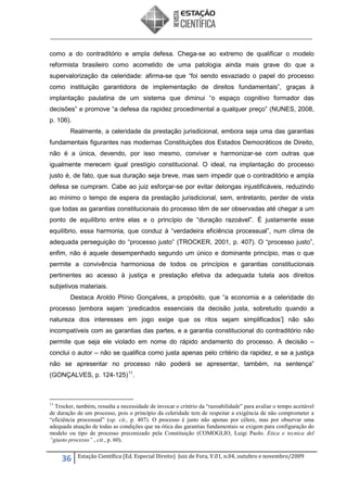 como a do contraditório e ampla defesa. Chega-se ao extremo de qualificar o modelo
reformista brasileiro como acometido de uma patologia ainda mais grave do que a
supervalorização da celeridade: afirma-se que “foi sendo esvaziado o papel do processo
como instituição garantidora de implementação de direitos fundamentais”, graças à
implantação paulatina de um sistema que diminui “o espaço cognitivo formador das
decisões” e promove “a defesa da rapidez procedimental a qualquer preço” (NUNES, 2008,
p. 106).
Realmente, a celeridade da prestação jurisdicional, embora seja uma das garantias
fundamentais figurantes nas modernas Constituições dos Estados Democráticos de Direito,
não é a única, devendo, por isso mesmo, conviver e harmonizar-se com outras que
igualmente merecem igual prestígio constitucional. O ideal, na implantação do processo
justo é, de fato, que sua duração seja breve, mas sem impedir que o contraditório e ampla
defesa se cumpram. Cabe ao juiz esforçar-se por evitar delongas injustificáveis, reduzindo
ao mínimo o tempo de espera da prestação jurisdicional, sem, entretanto, perder de vista
que todas as garantias constitucionais do processo têm de ser observadas até chegar a um
ponto de equilíbrio entre elas e o princípio de “duração razoável”. É justamente esse
equilíbrio, essa harmonia, que conduz à “verdadeira eficiência processual”, num clima de
adequada perseguição do “processo justo” (TROCKER, 2001, p. 407). O “processo justo”,
enfim, não é aquele desempenhado segundo um único e dominante princípio, mas o que
permite a convivência harmoniosa de todos os princípios e garantias constitucionais
pertinentes ao acesso à justiça e prestação efetiva da adequada tutela aos direitos
subjetivos materiais.
Destaca Aroldo Plínio Gonçalves, a propósito, que “a economia e a celeridade do
processo [embora sejam ‘predicados essenciais da decisão justa, sobretudo quando a
natureza dos interesses em jogo exige que os ritos sejam simplificados’] não são
incompatíveis com as garantias das partes, e a garantia constitucional do contraditório não
permite que seja ele violado em nome do rápido andamento do processo. A decisão –
conclui o autor – não se qualifica como justa apenas pelo critério da rapidez, e se a justiça
não se apresentar no processo não poderá se apresentar, também, na sentença”
(GONÇALVES, p. 124-125) 11.

11

Trocker, também, ressalta a necessidade de invocar o critério da “razoabilidade” para avaliar o tempo aceitável
de duração de um processo, pois o princípio da celeridade tem de respeitar a exigência de não comprometer a
“eficiência processual” (op. cit., p. 407). O processo é justo não apenas por célere, mas por observar uma
adequada atuação de todas as condições que na ótica das garantias fundamentais se exigem para configuração do
modelo ou tipo de processo preconizado pela Constituição (COMOGLIO, Luigi Paolo. Etica e tecnica del
“giusto processo” , cit., p. 60).

36

Estação Científica (Ed. Especial Direito) Juiz de Fora, V.01, n.04, outubro e novembro/2009

 