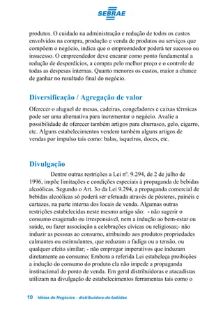 produtos. O cuidado na administração e redução de todos os custos
envolvidos na compra, produção e venda de produtos ou serviços que
compõem o negócio, indica que o empreendedor poderá ter sucesso ou
insucesso. O empreendedor deve encarar como ponto fundamental a
redução de desperdícios, a compra pelo melhor preço e o controle de
todas as despesas internas. Quanto menores os custos, maior a chance
de ganhar no resultado final do negócio.


Diversificação / Agregação de valor
Oferecer o aluguel de mesas, cadeiras, congeladores e caixas térmicas
pode ser uma alternativa para incrementar o negócio. Avalie a
possibilidade de oferecer também artigos para churrasco, gelo, cigarro,
etc. Alguns estabelecimentos vendem também alguns artigos de
vendas por impulso tais como: balas, isqueiros, doces, etc.



Divulgação
          Dentre outras restrições a Lei nº. 9.294, de 2 de julho de
1996, impõe limitações e condições especiais à propaganda de bebidas
alcoólicas. Segundo o Art. 3o da Lei 9.294, a propaganda comercial de
bebidas alcoólicas só poderá ser efetuada através de pôsteres, painéis e
cartazes, na parte interna dos locais de venda. Algumas outras
restrições estabelecidas neste mesmo artigo são: - não sugerir o
consumo exagerado ou irresponsável, nem a indução ao bem-estar ou
saúde, ou fazer associação a celebrações cívicas ou religiosas;- não
induzir as pessoas ao consumo, atribuindo aos produtos propriedades
calmantes ou estimulantes, que reduzam a fadiga ou a tensão, ou
qualquer efeito similar; - não empregar imperativos que induzam
diretamente ao consumo; Embora a referida Lei estabeleça proibições
a indução do consumo do produto ela não impede a propaganda
institucional do ponto de venda. Em geral distribuidoras e atacadistas
utilizam na divulgação de estabelecimentos ferramentas tais como o


10   Idéias de Negócios - distribuidora-de-bebidas
 