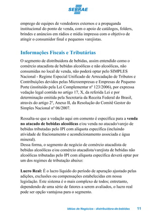 emprego de equipes de vendedores externos e a propaganda
institucional do ponto de venda, com o apoio de catálogos, folders,
brindes e anúncios em rádios e mídia impressa com o objetivo de
atingir o consumidor final e pequenos varejistas.


Informações Fiscais e Tributárias
O segmento de distribuidora de bebidas, assim entendido como o
comércio atacadista de bebidas alcoólicas e não alcoólicas, não
consumidas no local de venda, não poderá optar pelo SIMPLES
Nacional - Regime Especial Unificado de Arrecadação de Tributos e
Contribuições devidos pelas Microempresas e Empresas de Pequeno
Porte (instituído pela Lei Complementar nº 123/2006), por expressa
vedação legal contida no artigo 17, X, da referida Lei e por
determinação emitida pela Secretaria da Receita Federal do Brasil,
através do artigo 2º, Anexo II, da Resolução do Comitê Gestor do
Simples Nacional nº 06/2007.

Ressalta-se que a vedação aqui em comento é específica para a venda
no atacado de bebidas alcoólicas e/ou venda no atacado/varejo de
bebidas tributadas pelo IPI com alíquota específica (incluindo
atividade de fracionamento e acondicionamento associada e água
mineral).
Dessa forma, o segmento de negócio de comércio atacadista de
bebidas alcoólicas e/ou comércio atacadista/varejista de bebidas não
alcoólicas tributadas pelo IPI com alíquota específica deverá optar por
um dos regimes de tributação abaixo:

Lucro Real: É o lucro líquido do período de apuração ajustado pelas
adições, exclusões ou compensações estabelecidas em nossa
legislação. Este sistema é o mais complexo de todos; entretanto,
dependendo de uma série de fatores a serem avaliados, o lucro real
pode ser opção vantajosa para o segmento.


                            Idéias de Negócios - distribuidora-de-bebidas   11
 