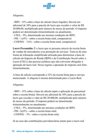 Alíquotas:

- IRPJ - 15% sobre a base de cálculo (lucro líquido). Haverá um
adicional de 10% para a parcela do lucro que exceder o valor de R$
20.000,00, multiplicado pelo número de meses do período. O imposto
poderá ser determinado trimestralmente ou anualmente;
- CSLL - 9%, determinada nas mesmas condições do IRPJ;
- PIS - 1,65% - sobre a receita bruta total, compensável;
- COFINS – 7,6% - sobre a receita bruta total, compensável.

Lucro Presumido: É o lucro que se presume através da receita bruta
de vendas de mercadorias e/ou prestação de serviços. Trata-se de uma
forma de tributação simplificada utilizada para determinar a base de
cálculo do Imposto de Renda (IRPJ) e da Contribuição Social sobre o
Lucro (CSLL) das pessoas jurídicas que não estiverem obrigadas à
apuração do lucro real. Nesse regime a apuração do imposto será feita
trimestralmente.

A base de cálculo corresponde a 32% da receita bruta para o serviço
mencionado. A alíquota é mesma determinada para o Lucro Real.

Alíquotas:

- IRPJ - 15% sobre a base de cálculo (após a aplicação do percentual
sobre a receita bruta). Haverá um adicional de 10% para a parcela do
lucro que exceder o valor de R$ 20.000,00, multiplicado pelo número
de meses do período. O imposto poderá ser determinado
trimestralmente ou anualmente;
- CSLL - 9%, determinada nas mesmas condições do IRPJ;
- PIS - 0,65% - sobre a receita bruta total;
- COFINS – 3% - sobre a receita bruta total.

Já no caso das contribuições previdenciárias (tanto para o lucro real


12   Idéias de Negócios - distribuidora-de-bebidas
 