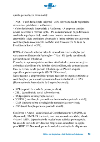 quanto para o lucro presumido):

- INSS - Valor devido pela Empresa - 20% sobre a folha de pagamento
de salários, pró-labore e autônomos;
- Valor devido pelo Empresário e Autônomo - A empresa também
deverá descontar e reter na fonte, 11% da remuneração paga devida ou
creditada a qualquer título no decorrer do mês, ao autônomo e
empresário (sócio ou titular), observado o limite máximo do salário de
contribuição (o recolhimento do INSS será feito através da Guia de
Previdência Social - GPS).

ICMS – Calculado sobre o valor da mercadoria em circulação, que
varia entre os Estados da Federação – 7% a 18% (pode ser tributado
por substituição tributária).
Contudo, se a pessoa jurídica realizar atividade de comércio varejista
de bebidas alcoólicas e/ou bebidas não alcoólicas, não consumidas no
local de venda, desde que não tributadas pelo IPI com alíquota
específica, poderá optar pelo SIMPLES Nacional.
Nesse regime, o empreendedor poderá recolher os seguintes tributos e
contribuições, por meio de apenas um documento fiscal – o DAS
(Documento de Arrecadação do Simples Nacional):

- IRPJ (imposto de renda da pessoa jurídica);
- CSLL (contribuição social sobre o lucro);
- PIS (programa de integração social);
- COFINS (contribuição para o financiamento da seguridade social);
- ICMS (imposto sobre circulação de mercadorias e serviços);
- INSS (contribuição para a seguridade social).

Conforme o Anexo I da referida Lei Complementar nº 123/2006, as
alíquotas do SIMPLES Nacional, para esse ramo de atividade, vão de
4% até 11,61%, dependendo da receita bruta auferida pelo negócio.
No caso de início de atividade no próprio ano-calendário da opção
pelo SIMPLES Nacional, para efeito de determinação da alíquota no

                           Idéias de Negócios - distribuidora-de-bebidas   13
 