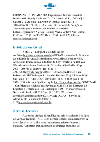 COMPRAS E SUPRIMENTOS.Organização: Inbrasc - Instituto
Brasileiro de Supply Chain Av. Dr. Cardoso de Melo, 1340 - Cj. 11 -
Sala 01 Vila Olímpia - CEP: 04548-004São Paulo, SP (11)
3044-4676 TECNOBEBIDA - Feira Internacional de Soluções e
Tecnologia para a Indústria de Bebidas da América
Latina.Organização: Nielsen Business MediaContato: Ana Beatriz
EliaFone: +55 (11) 4613-2019Fax: +55 (11) 4613-2031E-mail:
ana.elia@nielsen.com


Entidades em Geral
         AMBEV – Companhia de Bebidas das
Américashttp://www.ambev.com.br ABINAM – Associação Brasileira
da Indústria de Águas Mineraishttp://www.abinam.com.br ABIR -
Associação Brasileira das Indústrias de Refrigerantes e de Bebidas
Não AlcoólicasPraça Floriano 19 / 24º andar - Cinelândia - Cep:
20031-050 Rio de Janeiro - RJTel: (21)
2217-5400www.abir.org.br ABIPET- Associação Brasileira da
Indústria do PETEndereço: R. Joaquim Floriano 72 cj. 85 Itaim Bibi -
São Paulo - SP - CEP 04534-000Fone: (11) 3078-1688 Fax: (11)
3078-1688 informapet@abipet.org.br http://www.abipet.org.br CONFENAR
– Confederação Nacional das Revendas AMBEV e das Empresas de
Logística e Distribuição.Rua Guararapes, 1855 - 6º andar Brooklin
Novo - São Paulo - SP Telefone: (11) 5505-2521 e-mail
confenar@confenar.com.br SCHINCARIOLSAS – Serviço de
Atendimento Schincariol: 0800771
0123http://www.schincariol.com.br


Normas Técnicas
        As normas técnicas são publicadas pela Associação Brasileira
de Normas Técnicas – ABNT. As normas técnicas são documentos de
uso voluntário, utilizados como importantes referências para o
mercado. As normas técnicas podem estabelecer requisitos de


                           Idéias de Negócios - distribuidora-de-bebidas   15
 