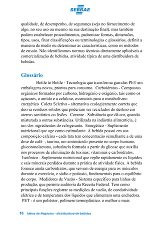 qualidade, de desempenho, de segurança (seja no fornecimento de
algo, no seu uso ou mesmo na sua destinação final), mas também
podem estabelecer procedimentos, padronizar formas, dimensões,
tipos, usos, fixar classificações ou terminologias e glossários, definir a
maneira de medir ou determinar as características, como os métodos
de ensaio. Não identificamos normas técnicas diretamente aplicáveis a
comercialização de bebidas, atividade típica de uma distribuidora de
bebidas.


Glossário
          Bottle to Bottle - Tecnologia que transforma garrafas PET em
embalagens novas, prontas para consumo. Carboidratos - Compostos
orgânicos formados por carbono, hidrogênio e oxigênio, tais como os
açúcares, o amido e a celulose, essenciais para o metabolismo
energético Coleta Seletiva - alternativa ecologicamente correta que
desvia resíduos sólidos que poderiam ser reciclados do destino em
aterros sanitários ou lixões. Corante - Substância que dá cor, quando
misturada a outras substâncias. Utilizada na indústria alimentícia, é
um dos ingredientes do refrigerante. Energético - Suplemento
nutricional que age como estimulante. A bebida possui em sua
composição cafeína - cada lata tem concentração semelhante a de uma
dose de café -, taurina, um aminoácido presente no corpo humano,
glucoronolactona, substância formada a partir da glicose que auxilia
nos processos de eliminação de toxinas; vitaminas e carboidratos.
 Isotônico - Suplemento nutricional que repõe rapidamente os líquidos
e sais minerais perdidos durante a prática de atividade física. A bebida
fornece ainda carboidratos, que servem de energia para os músculos
durante o exercício, e sódio e potássio, fundamentais para o equilíbrio
do corpo. Medidores de Vazão - Sistema específico para linhas de
produção, que permite auditoria da Receita Federal. Tem como
principais funções registrar as medições de vazão, de condutividade
elétrica e de temperatura dos líquidos que alimentam uma enchedora.
 PET - é um poliéster, polímero termoplástico. o melhor e mais

16   Idéias de Negócios - distribuidora-de-bebidas
 