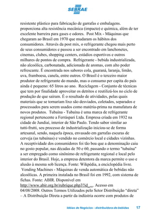 resistente plástico para fabricação de garrafas e embalagens.
proporciona alta resistência mecânica (impacto) e química, além de ter
excelente barreira para gases e odores. Post Mix - Máquinas que
chegaram ao Brasil em 1970 que mudaram os hábitos dos
consumidores. Através da post mix, o refrigerante chegou mais perto
de seus consumidores e passou a ser encontrado em lanchonetes,
cinemas, clubes, shopping centers, estádios esportivos e outros
milhares de pontos de compra. Refrigerante - bebida industrializada,
não alcoólica, carbonatada, adicionada de aromas, com alto poder
refrescante. É encontrada nos sabores cola, guaraná, laranja, limão,
uva, framboesa, canela, entre outros. O Brasil é o terceiro maior
produtor de refrigerante do mundo, mas o consumo per capita do país
ainda é pequeno: 65 litros ao ano. Reciclagem - Conjunto de técnicas
que tem por finalidade aproveitar os detritos e reutilizá-los no ciclo de
produção de que saíram. É o resultado de atividades, pelas quais
materiais que se tornariam lixo são desviados, coletados, separados e
processados para serem usados como matéria-prima na manufatura de
novos produtos. Tubaína - Tubaína é uma marca de refrigerante
regional pertencente a Ferráspari Ltda. Empresa criada em 1932 na
cidade de Jundiaí, interior de São Paulo. Tendo sabor similar ao
tutti-frutti, seu processo de industrialização iniciou-se de forma
artesanal, sendo, naquela época, envasado em garrafas escuras de
cerveja (as tubaínas) e vendido no comércio local e cidades vizinhas.
A receptividade dos consumidores foi tão boa que a denominação caiu
no gosto popular, nas décadas de 50 e 60, passando o termo "tubaína"
a ser empregado como sinônimo de refrigerante regional e local pelo
interior do Brasil. Hoje, a empresa detentora da marca permite o uso e
alusão à mesma sob licença. Fonte: Wikpédia, a enciclopédia livre.
 Vending Machines - Máquinas de venda automática de bebidas não
alcoólicas. A primeira instalada no Brasil foi em 1992, com sistema de
fichas. Fonte: ABIR. Disponível em
http://www.abir.org.br/rubrique.php3?id_.... Acesso em
04/08/2008. Outros Termos Utilizados pelo Setor Distribuição “direta”
– A Distribuição Direta a partir da indústria ocorre com produtos de

                            Idéias de Negócios - distribuidora-de-bebidas   17
 