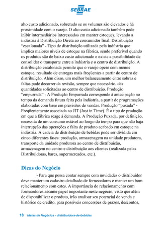 alto custo adicionado, sobretudo se os volumes são elevados e há
proximidade com o varejo. O alto custo adicionado também pode
inibir intermediários interessados em manter estoques, levando a
indústria à Distribuição Direta ao consumidor final. Distribuição
“escalonada” - Tipo de distribuição utilizada pela indústria que
implica maiores níveis de estoque na fábrica, sendo preferível quando
os produtos são de baixo custo adicionado e existe a possibilidade de
consolidar o transporte entre a indústria e o centro de distribuição. A
distribuição escalonada permite que o varejo opere com menos
estoque, resultado de entregas mais freqüentes a partir do centro de
distribuição. Além disso, um melhor balanceamento entre sobras e
faltas pode decorrer da revisão, sempre que necessário, das
quantidades solicitadas ao centro de distribuição. Produção
“empurrada” - A Produção Empurrada corresponde à antecipação no
tempo da demanda futura feita pela indústria, a partir de programações
elaboradas com base em previsões de vendas. Produção “puxada” -
Freqüentemente associada ao JIT (Just in Time). É o tipo de produção
em que a fábrica reage à demanda. A Produção Puxada, por definição,
necessita de um consumo estável ao longo do tempo para que não haja
interrupção das operações e falta de produto acabado em estoque na
indústria. A cadeia de distribuição de bebidas pode ser dividida em
cinco diferentes fases: produção, armazenagem na unidade produtora,
transporte da unidade produtora ao centro de distribuição,
armazenagem no centro e distribuição aos clientes (realizada pelas
Distribuidoras, bares, supermercados, etc.).


Dicas do Negócio
         - Para que possa contar sempre com novidades o distribuidor
deve manter um cadastro detalhado de fornecedores e manter um bom
relacionamento com estes. A importância do relacionamento com
fornecedores assume papel importante neste negócio, visto que além
de disponibilizar o produto, irão analisar seu potencial de venda e
histórico de crédito, para possíveis concessões de prazos, descontos,

18   Idéias de Negócios - distribuidora-de-bebidas
 