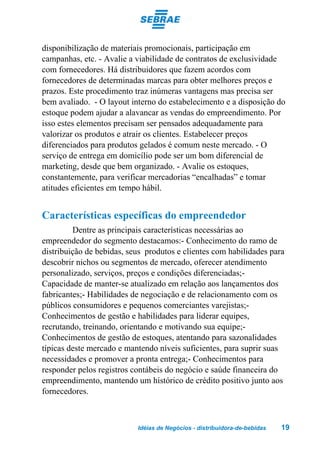 disponibilização de materiais promocionais, participação em
campanhas, etc. - Avalie a viabilidade de contratos de exclusividade
com fornecedores. Há distribuidores que fazem acordos com
fornecedores de determinadas marcas para obter melhores preços e
prazos. Este procedimento traz inúmeras vantagens mas precisa ser
bem avaliado. - O layout interno do estabelecimento e a disposição do
estoque podem ajudar a alavancar as vendas do empreendimento. Por
isso estes elementos precisam ser pensados adequadamente para
valorizar os produtos e atrair os clientes. Estabelecer preços
diferenciados para produtos gelados é comum neste mercado. - O
serviço de entrega em domicílio pode ser um bom diferencial de
marketing, desde que bem organizado. - Avalie os estoques,
constantemente, para verificar mercadorias “encalhadas” e tomar
atitudes eficientes em tempo hábil.


Características específicas do empreendedor
         Dentre as principais características necessárias ao
empreendedor do segmento destacamos:- Conhecimento do ramo de
distribuição de bebidas, seus produtos e clientes com habilidades para
descobrir nichos ou segmentos de mercado, oferecer atendimento
personalizado, serviços, preços e condições diferenciadas;-
Capacidade de manter-se atualizado em relação aos lançamentos dos
fabricantes;- Habilidades de negociação e de relacionamento com os
públicos consumidores e pequenos comerciantes varejistas;-
Conhecimentos de gestão e habilidades para liderar equipes,
recrutando, treinando, orientando e motivando sua equipe;-
Conhecimentos de gestão de estoques, atentando para sazonalidades
típicas deste mercado e mantendo níveis suficientes, para suprir suas
necessidades e promover a pronta entrega;- Conhecimentos para
responder pelos registros contábeis do negócio e saúde financeira do
empreendimento, mantendo um histórico de crédito positivo junto aos
fornecedores.



                           Idéias de Negócios - distribuidora-de-bebidas   19
 