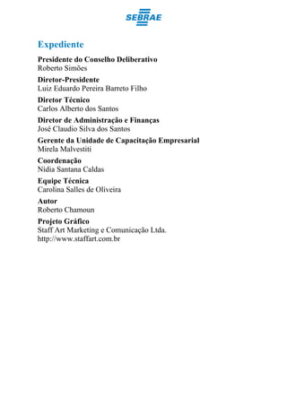 Expediente
Presidente do Conselho Deliberativo
Roberto Simões
Diretor-Presidente
Luiz Eduardo Pereira Barreto Filho
Diretor Técnico
Carlos Alberto dos Santos
Diretor de Administração e Finanças
José Claudio Silva dos Santos
Gerente da Unidade de Capacitação Empresarial
Mirela Malvestiti
Coordenação
Nídia Santana Caldas
Equipe Técnica
Carolina Salles de Oliveira
Autor
Roberto Chamoun
Projeto Gráfico
Staff Art Marketing e Comunicação Ltda.
http://www.staffart.com.br
 