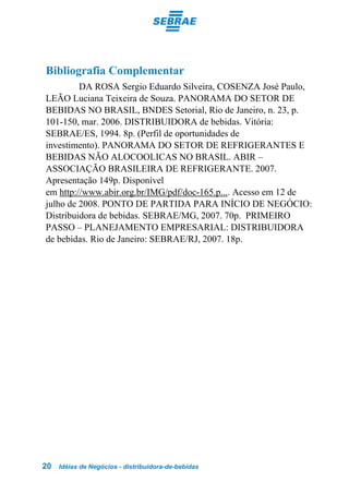 Bibliografia Complementar
         DA ROSA Sergio Eduardo Silveira, COSENZA José Paulo,
LEÃO Luciana Teixeira de Souza. PANORAMA DO SETOR DE
BEBIDAS NO BRASIL, BNDES Setorial, Rio de Janeiro, n. 23, p.
101-150, mar. 2006. DISTRIBUIDORA de bebidas. Vitória:
SEBRAE/ES, 1994. 8p. (Perfil de oportunidades de
investimento). PANORAMA DO SETOR DE REFRIGERANTES E
BEBIDAS NÃO ALOCOOLICAS NO BRASIL. ABIR –
ASSOCIAÇÃO BRASILEIRA DE REFRIGERANTE. 2007.
Apresentação 149p. Disponível
em http://www.abir.org.br/IMG/pdf/doc-165.p.... Acesso em 12 de
julho de 2008. PONTO DE PARTIDA PARA INÍCIO DE NEGÓCIO:
Distribuidora de bebidas. SEBRAE/MG, 2007. 70p. PRIMEIRO
PASSO – PLANEJAMENTO EMPRESARIAL: DISTRIBUIDORA
de bebidas. Rio de Janeiro: SEBRAE/RJ, 2007. 18p.




20   Idéias de Negócios - distribuidora-de-bebidas
 