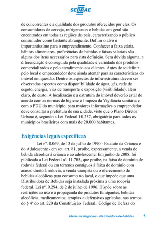 de concorrentes e a qualidade dos produtos oferecidos por eles. Os
consumidores de cerveja, refrigerantes e bebidas em geral são
encontrados em todas as regiões do país, caracterizando o público
consumidor como bastante abrangente. Definir o alvo é
importantíssimo para o empreendimento. Conhecer a faixa etária,
hábitos alimentares, preferências de bebidas e faixas salariais são
alguns dos itens necessários para esta definição. Sem dúvida alguma, a
diferenciação é conseguida pela qualidade e variedade dos produtos
comercializados e pelo atendimento aos clientes. Antes de se definir
pelo local o empreendedor deve ainda atentar para as características do
imóvel em questão. Dentre os aspectos de infra-estrutura devem ser
observados aspectos como disponibilidade de água, gás, rede de
esgoto, energia, vias de transporte e exposição (visibilidade), além
claro, do custo. A localização e a estrutura do imóvel deverão estar de
acordo com as normas de higiene e limpeza da Vigilância sanitária e
com o PDU do município, para maiores informações o empreendedor
deve consultar a prefeitura de sua cidade, visto que o Plano Diretor
Urbano é, segundo a Lei Federal 10.257, obrigatório para todos os
municípios brasileiros com mais de 20.000 habitantes.


Exigências legais específicas
         Lei nº. 8.069, de 13 de julho de 1990 - Estatuto da Criança e
do Adolescente - em seu art. 81, proíbe, expressamente, a venda de
bebida alcoólica à criança e ao adolescente. Em junho de 2008, foi
publicada a Lei Federal nº. 11.705, que proíbe, na faixa de domínio de
rodovia federal ou em terrenos contíguos à faixa de domínio com
acesso direto à rodovia, a venda varejista ou o oferecimento de
bebidas alcoólicas para consumo no local, o que impede que uma
Distribuidora de Bebidas seja instalada próxima a uma rodovia
federal. Lei nº. 9.294, de 2 de julho de 1996. Dispõe sobre as
restrições ao uso e à propaganda de produtos fumigantes, bebidas
alcoólicas, medicamentos, terapias e defensivos agrícolas, nos termos
do § 4º do art. 220 da Constituição Federal.. Código de Defesa do

                           Idéias de Negócios - distribuidora-de-bebidas   5
 