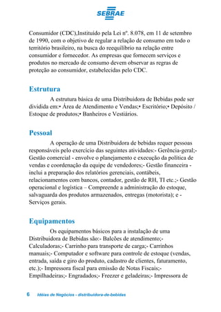 Consumidor (CDC),Instituído pela Lei nº. 8.078, em 11 de setembro
de 1990, com o objetivo de regular a relação de consumo em todo o
território brasileiro, na busca do reequilíbrio na relação entre
consumidor e fornecedor. As empresas que fornecem serviços e
produtos no mercado de consumo devem observar as regras de
proteção ao consumidor, estabelecidas pelo CDC.


Estrutura
         A estrutura básica de uma Distribuidora de Bebidas pode ser
dividida em:• Área de Atendimento e Vendas;• Escritório;• Depósito /
Estoque de produtos;• Banheiros e Vestiários.


Pessoal
          A operação de uma Distribuidora de bebidas requer pessoas
responsáveis pelo exercício das seguintes atividades:- Gerência-geral;-
Gestão comercial - envolve o planejamento e execução da política de
vendas e coordenação da equipe de vendedores;- Gestão financeira -
inclui a preparação dos relatórios gerenciais, contábeis,
relacionamentos com bancos, contador, gestão de RH, TI etc.;- Gestão
operacional e logística – Compreende a administração do estoque,
salvaguarda dos produtos armazenados, entregas (motorista); e -
Serviços gerais.


Equipamentos
          Os equipamentos básicos para a instalação de uma
Distribuidora de Bebidas são:- Balcões de atendimento;-
Calculadoras;- Carrinho para transporte de carga;- Carrinhos
manuais;- Computador e software para controle de estoque (vendas,
entrada, saída e giro do produto, cadastro de clientes, faturamento,
etc.);- Impressora fiscal para emissão de Notas Fiscais;-
Empilhadeiras;- Engradados;- Freezer e geladeiras;- Impressora de


6   Idéias de Negócios - distribuidora-de-bebidas
 
