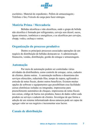 escritório;- Material de expediente;- Pallets de armazenagem;-
Telefone e fax;-Veículo de carga para fazer entregas.


Matéria Prima / Mercadoria
        Bebidas alcoólicas e não alcoólicas, onde o grupo de bebida
não alcoólica é formado por refrigerantes, cerveja sem álcool, sucos,
águas minerais, isotônicos e energéticos, e as alcoólicas por cervejas,
chopp, vodca, cachaça e outras.


Organização do processo produtivo
         Dentre os principais processos associados operações de um
negócio de distribuição de bebidas destacam-se: A administração
financeira, vendas, distribuição, gestão do estoque e armazenagem.


Automação
         Por meio de automação podem ser controladas várias
atividades da distribuidora, como controle de estoque, caixa, cadastro
de clientes, dentre outras. A automação melhora o dinamismo dos
serviços oferecidos, reduzindo filas, tempo de espera, agilizando a
emissão de notas fiscais, dentre outros benefícios. Existem muitas
opções de software e equipamentos que possibilitam essa facilidade:
caixas eletrônicas isoladas ou integradas, impressoras para
preenchimento automático de cheques, impressoras de notas fiscais
nos caixas, código de barras nos produtos, banco de dados sobre cada
produto ou serviço e cadastro de clientes. Investigue de que forma a
adoção de um sistema informatizado dessa natureza pode ser capaz de
agregar valor ao seu negócio e incrementar seus lucros.


Canais de distribuição


                            Idéias de Negócios - distribuidora-de-bebidas   7
 