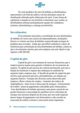 No ciclo produtivo do setor de bebidas as distribuidoras
representam o elo final da cadeia e um dos principais canais de
distribuição utilizados pelos fabricantes do setor. Como forma de
capilarizar a atuação no seu território e maximizar suas vendas, as
distribuidoras utilizam principalmente equipes de vendedores,
externos, telemarketing e a entrega em domicílio.


Investimentos
          O investimento necessário a constituição de uma distribuidora
de bebidas irá variar com o porte do empreendimento, instalações
físicas e o volume em litros de bebidas comercializadas (estoque de
produtos para revenda). Ainda que seja difícil estabelecer valores de
referência para constituição de uma distribuidora de bebidas, estima-se
que o investimento mínimo para uma empresa com este objetivo seja
superior a R$ 200 Mil.


Capital de giro
         Capital de giro é um montante de recursos financeiros que a
empresa precisa manter para garantir a dinâmica do seu processo de
negócio. O capital de giro precisa de controle permanente, pois tem a
função de minimizar o impacto das mudanças no ambiente de
negócios onde a empresa atua. O desafio da gestão do capital de giro
envolve ação gerencial pró-ativa, principalmente, em relação aos
seguintes fatores:- Variação dos diversos custos absorvidos pela
empresa;- Baixo volume de vendas; - Aumento dos índices de
inadimplência;- Altos níveis e baixo giro de estoques.- Fornecimento
de Crédito / prazo de pagamentos concedidos pelos fornecedores.
 Uma distribuidora de bebidas apresenta como ponto crucial de sua
gestão financeira a necessidade de equilibrar níveis suficientes de
estoque com recursos disponíveis de caixa, por esta razão negociar
prazos longos de pagamento com fornecedores e não exceder na
concessão de crédito a clientes é uma tarefa muito importante.


8   Idéias de Negócios - distribuidora-de-bebidas
 