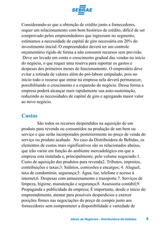 Considerando-se que a obtenção de crédito junto a fornecedores,
requer um relacionamento com bom histórico de crédito, difícil de ser
comprovado pelos empreendedores que ingressam no segmento,
estimamos a necessidade de capital de giro necessária em 20% do
investimento inicial. O empreendedor deverá ter um controle
orçamentário rígido de forma a não consumir recursos sem previsão.
 Deve ser levado em conta o crescimento gradual das vendas no início
do negócio, o que requer uma reserva para suportar os gastos e
despesas dos primeiros meses de funcionamento. O empresário deve
evitar a retirada de valores além do pró-labore estipulado, pois no
início todo o recurso que entrar na empresa nela deverá permanecer,
possibilitando o crescimento e a expansão do negócio. Dessa forma a
empresa poderá alcançar mais rapidamente sua auto-sustentação,
reduzindo as necessidades de capital de giro e agregando maior valor
ao novo negócio.


Custos
         São todos os recursos despendidos na aquisição de um
produto para revenda ou consumidos na produção de um bem ou
serviço e que serão incorporados posteriormente no preço de venda do
serviço ou produto acabado. No caso da Distribuidora de Bebidas, os
elementos de custos mais significativos são os relacionados abaixo,
que irão variar em função do ambiente mercadológico em que a
empresa esta instalada e, principalmente, pelo volume negociado:1.
Custo de aquisição dos produtos para revenda2. Tributos, impostos,
contribuições e taxas;3. Salários, comissões e encargos; 4. Aluguel,
taxa de condomínio, segurança;5. Água, luz, telefone e acesso à
internet;6. Despesas com armazenamento e transporte.7. Serviços de
limpeza, higiene, manutenção e segurança;8. Assessoria contábil;9.
Propaganda e publicidade da empresa; É importante, desde o início do
empreendimento, atentar para possíveis desperdícios e exercer
posições firmes nas negociações do preço de compra junto aos
fornecedores sem comprometer a disponibilidade e variedade de

                           Idéias de Negócios - distribuidora-de-bebidas   9
 
