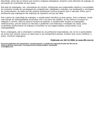 Resumindo, estes são os fatores que tornam a empresa empregável, atraente como ofertante de emprego na
percepção da comunidade em que opera.
Pelo lado do empregado, nós, orientadores de carreira, enfatizamos que employability significa a necessidade
da constante revisão da sua bagagem de competências, habilidades e atitudes, sua atualização e reciclagem
de conhecimentos, de modo que seu produto profissional continue atraente para o mercado. Enfim, que o
profissional seja empregável nas empresas do segmento em que ele milita.
Sob a óptica da capacidade de empregar, o outplacement beneficia as duas partes. Para a empresa, revela
uma atitude de responsabilidade social para com a sua força de trabalho, ao lhe oferecer um apoio na
religação à carreira. Além do aspecto humano da questão, o outplacement acalma os empregados
remanescentes, previne boatos no mercado e problemas com sindicatos e entidades de classe, evita
comentários desfavoráveis na empresa e arranhões na sua imagem pública, preservando a sua
empregabilidade.
Para o empregado, sob a orientação e estímulo de um profissional especializado, ele vai ter a oportunidade
de revisar sua carreira, buscar os meios para a sua reengenharia pessoal, localizar seus novos caminhos, e
assim, continuar empregável.
Publicado em 18/12/2001 no www.RH.com.br.
Os textos publicados não representam, necessariamente, a opinião dos responsáveis pelo site RH.com.br.
Todos os direitos reservados. É expressamente proibida qualquer reprodução.
© atodigital.com
 