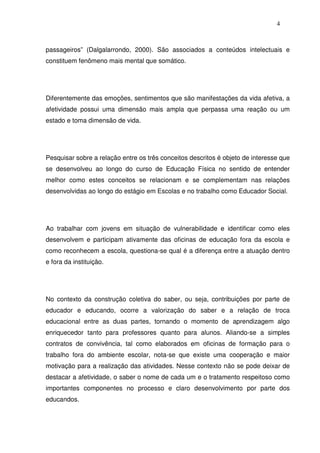 4
passageiros” (Dalgalarrondo, 2000). São associados a conteúdos intelectuais e
constituem fenômeno mais mental que somático.
Diferentemente das emoções, sentimentos que são manifestações da vida afetiva, a
afetividade possui uma dimensão mais ampla que perpassa uma reação ou um
estado e toma dimensão de vida.
Pesquisar sobre a relação entre os três conceitos descritos é objeto de interesse que
se desenvolveu ao longo do curso de Educação Física no sentido de entender
melhor como estes conceitos se relacionam e se complementam nas relações
desenvolvidas ao longo do estágio em Escolas e no trabalho como Educador Social.
Ao trabalhar com jovens em situação de vulnerabilidade e identificar como eles
desenvolvem e participam ativamente das oficinas de educação fora da escola e
como reconhecem a escola, questiona-se qual é a diferença entre a atuação dentro
e fora da instituição.
No contexto da construção coletiva do saber, ou seja, contribuições por parte de
educador e educando, ocorre a valorização do saber e a relação de troca
educacional entre as duas partes, tornando o momento de aprendizagem algo
enriquecedor tanto para professores quanto para alunos. Aliando-se a simples
contratos de convivência, tal como elaborados em oficinas de formação para o
trabalho fora do ambiente escolar, nota-se que existe uma cooperação e maior
motivação para a realização das atividades. Nesse contexto não se pode deixar de
destacar a afetividade, o saber o nome de cada um e o tratamento respeitoso como
importantes componentes no processo e claro desenvolvimento por parte dos
educandos.
 