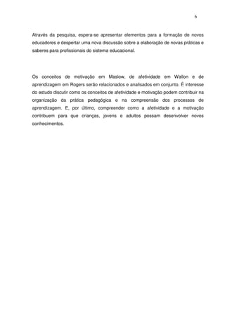 6
Através da pesquisa, espera-se apresentar elementos para a formação de novos
educadores e despertar uma nova discussão sobre a elaboração de novas práticas e
saberes para profissionais do sistema educacional.
Os conceitos de motivação em Maslow, de afetividade em Wallon e de
aprendizagem em Rogers serão relacionados e analisados em conjunto. É interesse
do estudo discutir como os conceitos de afetividade e motivação podem contribuir na
organização da prática pedagógica e na compreensão dos processos de
aprendizagem. E, por último, compreender como a afetividade e a motivação
contribuem para que crianças, jovens e adultos possam desenvolver novos
conhecimentos.
 