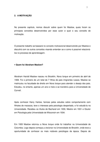 7
2. A MOTIVAÇÃO
No presente capítulo, iremos discutir sobre quem foi Maslow, quais foram os
principais conceitos desenvolvidos por esse autor e qual o seu conceito de
motivação.
O presente trabalho se baseará no conceito motivacional desenvolvido por Maslow e
discutirá com os outros conceitos visando entender se e como é possível relacioná-
los no processo de aprendizagem.
• Quem foi Abraham Maslow?
Abraham Harold Maslow nasceu no Brooklin, Nova Iorque em primeiro de abril de
1908. Foi o primeiro de um total de 7 filhos de pais imigrantes russos. Maslow se
matriculou na faculdade de direito em Nova Iorque para atender o desejo dos pais.
Estudou, no entanto, apenas um ano e meio e se transferiu para a Universidade de
Cornell.
Após conhecer Harry Harlow, famoso pelos estudos sobre comportamento com
filhotes de macacos, teve o interesse pela psicologia despertado, e foi estudá-la na
Universidade. Recebeu os títulos de Bacharel em 1930, Mestre em 1931 e Doutor
em Psicologia pela Universidade de Wisconsin em 1934.
Em 1935 Maslow retornou a Nova Iorque onde foi trabalhar na Universidade de
Columbia. Logo depois começou a lecionar na Universidade do Brooklin, onde teve a
oportunidade de conhecer os mais notáveis psicólogos da época. Depois de
 
