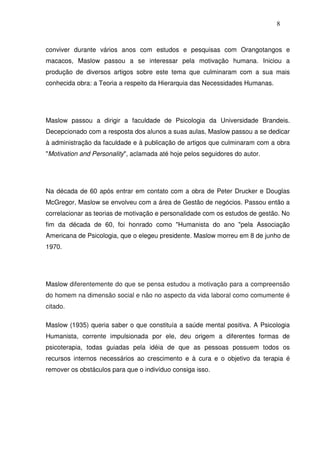 8
conviver durante vários anos com estudos e pesquisas com Orangotangos e
macacos, Maslow passou a se interessar pela motivação humana. Iniciou a
produção de diversos artigos sobre este tema que culminaram com a sua mais
conhecida obra: a Teoria a respeito da Hierarquia das Necessidades Humanas.
Maslow passou a dirigir a faculdade de Psicologia da Universidade Brandeis.
Decepcionado com a resposta dos alunos a suas aulas, Maslow passou a se dedicar
à administração da faculdade e à publicação de artigos que culminaram com a obra
"Motivation and Personality", aclamada até hoje pelos seguidores do autor.
Na década de 60 após entrar em contato com a obra de Peter Drucker e Douglas
McGregor, Maslow se envolveu com a área de Gestão de negócios. Passou então a
correlacionar as teorias de motivação e personalidade com os estudos de gestão. No
fim da década de 60, foi honrado como "Humanista do ano "pela Associação
Americana de Psicologia, que o elegeu presidente. Maslow morreu em 8 de junho de
1970.
Maslow diferentemente do que se pensa estudou a motivação para a compreensão
do homem na dimensão social e não no aspecto da vida laboral como comumente é
citado.
Maslow (1935) queria saber o que constituía a saúde mental positiva. A Psicologia
Humanista, corrente impulsionada por ele, deu origem a diferentes formas de
psicoterapia, todas guiadas pela idéia de que as pessoas possuem todos os
recursos internos necessários ao crescimento e à cura e o objetivo da terapia é
remover os obstáculos para que o indivíduo consiga isso.
 