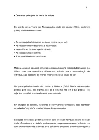 9
• Conceitos principais da teoria de Malow
De acordo com a Teoria das Necessidades criada por Maslow (1935), existem 5
(cinco) níveis de necessidades:
• As necessidades fisiológicas (ar, água, comida, sexo, etc);
• As necessidades de segurança e estabilidade;
• Necessidades de amor e pertencimento;
• As necessidades de estima;
• A necessidade de auto-realização.
Maslow considera as quatro primeiras necessidades como necessidades básicas e a
última como uma necessidade diferenciada, voltada para a auto-realização do
indivíduo. Algo pessoal e de imensa importância para a saúde do Ser.
Os quatro primeiros níveis são chamados D-Needs (Deficit Needs, necessidades
geradas pela falta). Isso significa que, se o indivíduo não tem o que precisa – ou
seja, tem um déficit – então ele sente a necessidade.
Em situações de estresse, ou quando a sobrevivência é ameaçada, pode acontecer
do individuo "regredir" a um nível inferior de necessidades.
Situações indesejadas podem acontecer tanto do nível individual, quanto no nível
social. Quando uma sociedade se desorganiza, as pessoas começam a desejar um
líder forte que conserte as coisas. Se o país entrar em guerra e bombas começam a
 