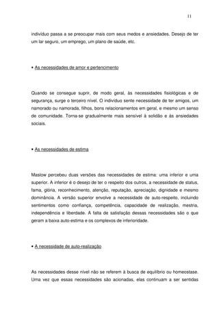 11
indivíduo passa a se preocupar mais com seus medos e ansiedades. Desejo de ter
um lar seguro, um emprego, um plano de saúde, etc.
• As necessidades de amor e pertencimento
Quando se consegue suprir, de modo geral, às necessidades fisiológicas e de
segurança, surge o terceiro nível. O indivíduo sente necessidade de ter amigos, um
namorado ou namorada, filhos, bons relacionamentos em geral, e mesmo um senso
de comunidade. Torna-se gradualmente mais sensível à solidão e às ansiedades
sociais.
• As necessidades de estima
Maslow percebeu duas versões das necessidades de estima: uma inferior e uma
superior. A inferior é o desejo de ter o respeito dos outros, a necessidade de status,
fama, glória, reconhecimento, atenção, reputação, apreciação, dignidade e mesmo
dominância. A versão superior envolve a necessidade de auto-respeito, incluindo
sentimentos como confiança, competência, capacidade de realização, mestria,
independência e liberdade. A falta de satisfação dessas necessidades são o que
geram a baixa auto-estima e os complexos de inferioridade.
• A necessidade de auto-realização
As necessidades desse nível não se referem à busca de equilíbrio ou homeostase.
Uma vez que essas necessidades são acionadas, elas continuam a ser sentidas
 