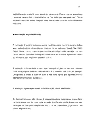 12
indefinidamente, e não há como atendê-las plenamente. Elas se referem ao contínuo
desejo de desenvolver potencialidades, de "ser tudo que você pode ser". Elas o
impelem a se tornar o mais completo "você" que só você pode ser. Daí o termo auto-
realização.
• A motivação segundo Maslow
A motivação é “uma força interior que se modifica a cada momento durante toda a
vida, onde direciona e intensifica os objetivos de um indivíduo.” (MASLOW, 1968).
Dessa forma, quando dizemos que a motivação é algo interior, ou seja, que está
dentro de cada pessoa de forma particular erramos em dizer que alguém nos motiva
ou desmotiva, pois ninguém é capaz de fazê-lo.
A motivação pode ser definida como o processo psicológico que leva uma pessoa a
fazer esforços para obter um certo resultado. É o processo pelo qual, por exemplo,
uma pessoa é levada a fazer um curso e não outro e pelo qual algumas pessoas
abandonam um curso e outras não.
A motivação é gerada por fatores intrínsecos e por fatores extrínsecos:
Os fatores intrínsecos são internos à pessoa (colecionar quadros por prazer, fazer
caridade porque isso é a coisa certa, aprender filosofia pela satisfação que isso traz,
torcer por um time pelas alegrias que isso pode me proporcionar, jogar cartas pelo
prazer de ganhar etc).
 