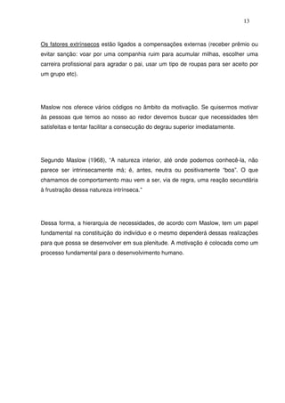 13
Os fatores extrínsecos estão ligados a compensações externas (receber prêmio ou
evitar sanção: voar por uma companhia ruim para acumular milhas, escolher uma
carreira profissional para agradar o pai, usar um tipo de roupas para ser aceito por
um grupo etc).
Maslow nos oferece vários códigos no âmbito da motivação. Se quisermos motivar
às pessoas que temos ao nosso ao redor devemos buscar que necessidades têm
satisfeitas e tentar facilitar a consecução do degrau superior imediatamente.
Segundo Maslow (1968), “A natureza interior, até onde podemos conhecê-la, não
parece ser intrinsecamente má; é, antes, neutra ou positivamente “boa”. O que
chamamos de comportamento mau vem a ser, via de regra, uma reação secundária
à frustração dessa natureza intrínseca.”
Dessa forma, a hierarquia de necessidades, de acordo com Maslow, tem um papel
fundamental na constituição do indivíduo e o mesmo dependerá dessas realizações
para que possa se desenvolver em sua plenitude. A motivação é colocada como um
processo fundamental para o desenvolvimento humano.
 