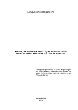 SAMUEL RODRIGUES FAZENDEIRO
MOTIVAÇÃO E AFETIVIDADE NAS RELAÇÕES DE APRENDIZAGEM:
QUESTÕES PARA PENSAR A EDUCAÇÃO FÍSICA E SEU ENSINO
Monografia apresentada ao Curso de graduação
em Educação Física da Universidade Federal de
Minas Gerais sob orientação do professor José
Alfredo Debortoli.
Belo Horizonte
2010
 