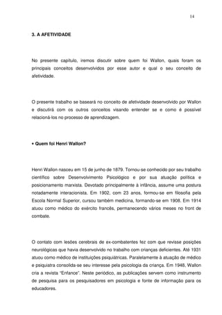 14
3. A AFETIVIDADE
No presente capítulo, iremos discutir sobre quem foi Wallon, quais foram os
principais conceitos desenvolvidos por esse autor e qual o seu conceito de
afetividade.
O presente trabalho se baseará no conceito de afetividade desenvolvido por Wallon
e discutirá com os outros conceitos visando entender se e como é possível
relacioná-los no processo de aprendizagem.
• Quem foi Henri Wallon?
Henri Wallon nasceu em 15 de junho de 1879. Tornou-se conhecido por seu trabalho
científico sobre Desenvolvimento Psicológico e por sua atuação política e
posicionamento marxista. Devotado principalmente à infância, assume uma postura
notadamente interacionista. Em 1902, com 23 anos, formou-se em filosofia pela
Escola Normal Superior, cursou também medicina, formando-se em 1908. Em 1914
atuou como médico do exército francês, permanecendo vários meses no front de
combate.
O contato com lesões cerebrais de ex-combatentes fez com que revisse posições
neurológicas que havia desenvolvido no trabalho com crianças deficientes. Até 1931
atuou como médico de instituições psiquiátricas. Paralelamente à atuação de médico
e psiquiatra consolida-se seu interesse pela psicologia da criança. Em 1948, Wallon
cria a revista “Enfance”. Neste periódico, as publicações servem como instrumento
de pesquisa para os pesquisadores em psicologia e fonte de informação para os
educadores.
 