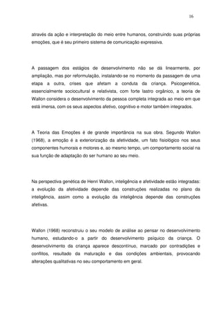 16
através da ação e interpretação do meio entre humanos, construindo suas próprias
emoções, que é seu primeiro sistema de comunicação expressiva.
A passagem dos estágios de desenvolvimento não se dá linearmente, por
ampliação, mas por reformulação, instalando-se no momento da passagem de uma
etapa a outra, crises que afetam a conduta da criança. Psicogenética,
essencialmente sociocultural e relativista, com forte lastro orgânico, a teoria de
Wallon considera o desenvolvimento da pessoa completa integrada ao meio em que
está imersa, com os seus aspectos afetivo, cognitivo e motor também integrados.
A Teoria das Emoções é de grande importância na sua obra. Segundo Wallon
(1968), a emoção é a exteriorização da afetividade, um fato fisiológico nos seus
componentes humorais e motores e, ao mesmo tempo, um comportamento social na
sua função de adaptação do ser humano ao seu meio.
Na perspectiva genética de Henri Wallon, inteligência e afetividade estão integradas:
a evolução da afetividade depende das construções realizadas no plano da
inteligência, assim como a evolução da inteligência depende das construções
afetivas.
Wallon (1968) reconstruiu o seu modelo de análise ao pensar no desenvolvimento
humano, estudando-o a partir do desenvolvimento psíquico da criança. O
desenvolvimento da criança aparece descontínuo, marcado por contradições e
conflitos, resultado da maturação e das condições ambientais, provocando
alterações qualitativas no seu comportamento em geral.
 