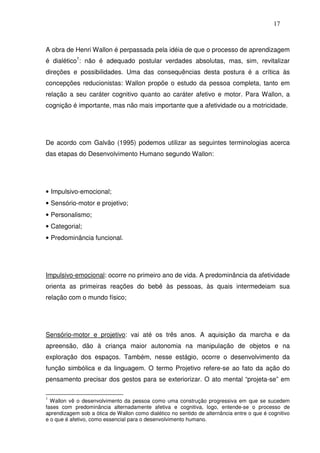 17
A obra de Henri Wallon é perpassada pela idéia de que o processo de aprendizagem
é dialético1
: não é adequado postular verdades absolutas, mas, sim, revitalizar
direções e possibilidades. Uma das consequências desta postura é a crítica às
concepções reducionistas: Wallon propõe o estudo da pessoa completa, tanto em
relação a seu caráter cognitivo quanto ao caráter afetivo e motor. Para Wallon, a
cognição é importante, mas não mais importante que a afetividade ou a motricidade.
De acordo com Galvão (1995) podemos utilizar as seguintes terminologias acerca
das etapas do Desenvolvimento Humano segundo Wallon:
• Impulsivo-emocional;
• Sensório-motor e projetivo;
• Personalismo;
• Categorial;
• Predominância funcional.
Impulsivo-emocional: ocorre no primeiro ano de vida. A predominância da afetividade
orienta as primeiras reações do bebê às pessoas, às quais intermedeiam sua
relação com o mundo físico;
Sensório-motor e projetivo: vai até os três anos. A aquisição da marcha e da
apreensão, dão à criança maior autonomia na manipulação de objetos e na
exploração dos espaços. Também, nesse estágio, ocorre o desenvolvimento da
função simbólica e da linguagem. O termo Projetivo refere-se ao fato da ação do
pensamento precisar dos gestos para se exteriorizar. O ato mental “projeta-se” em
1
Wallon vê o desenvolvimento da pessoa como uma construção progressiva em que se sucedem
fases com predominância alternadamente afetiva e cognitiva, logo, entende-se o processo de
aprendizagem sob a ótica de Wallon como dialético no sentido de alternância entre o que é cognitivo
e o que é afetivo, como essencial para o desenvolvimento humano.
 