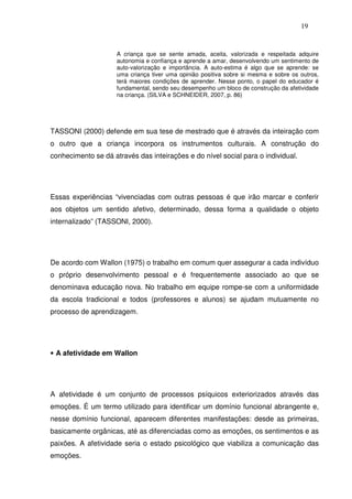 19
A criança que se sente amada, aceita, valorizada e respeitada adquire
autonomia e confiança e aprende a amar, desenvolvendo um sentimento de
auto-valorização e importância. A auto-estima é algo que se aprende: se
uma criança tiver uma opinião positiva sobre si mesma e sobre os outros,
terá maiores condições de aprender. Nesse ponto, o papel do educador é
fundamental, sendo seu desempenho um bloco de construção da afetividade
na criança. (SILVA e SCHNEIDER, 2007, p. 86)
TASSONI (2000) defende em sua tese de mestrado que é através da inteiração com
o outro que a criança incorpora os instrumentos culturais. A construção do
conhecimento se dá através das inteirações e do nível social para o individual.
Essas experiências “vivenciadas com outras pessoas é que irão marcar e conferir
aos objetos um sentido afetivo, determinado, dessa forma a qualidade o objeto
internalizado” (TASSONI, 2000).
De acordo com Wallon (1975) o trabalho em comum quer assegurar a cada indivíduo
o próprio desenvolvimento pessoal e é frequentemente associado ao que se
denominava educação nova. No trabalho em equipe rompe-se com a uniformidade
da escola tradicional e todos (professores e alunos) se ajudam mutuamente no
processo de aprendizagem.
• A afetividade em Wallon
A afetividade é um conjunto de processos psíquicos exteriorizados através das
emoções. É um termo utilizado para identificar um domínio funcional abrangente e,
nesse domínio funcional, aparecem diferentes manifestações: desde as primeiras,
basicamente orgânicas, até as diferenciadas como as emoções, os sentimentos e as
paixões. A afetividade seria o estado psicológico que viabiliza a comunicação das
emoções.
 