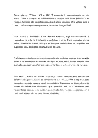 20
De acordo com Wallon (1975. p. 228) “A educação é necessariamente um ato
social.” Todo e qualquer ato social envolve a relação com outras pessoas e as
relações humanas são inerentes a relações de afeto, seja esse afeto voltado para o
bem, o carisma, o gostar ou para o mal, o ruim e o desagradável.
Para Wallon a afetividade é um domínio funcional, cujo desenvolvimento é
dependente da ação de dois fatores: o orgânico e o social. Entre esses dois fatores
existe uma relação estreita tanto que as condições desfavoráveis de um podem ser
superadas pelas condições mais favoráveis do outro.
A afetividade é inicialmente determinada pelo fator orgânico, mas ao longo da vida
passa a ser fortemente influenciada pela ação do meio social. Wallon defende uma
evolução progressiva da afetividade concomitante com o desenvolvimento humano.
Para Wallon, a dimensão afetiva ocupa lugar central, tanto do ponto de vista da
construção da pessoa quanto do conhecimento (LA TAILLE, 1992, p. 85). Para este
pensador, a emoção ocupa o papel de mediadora. O processo de desenvolvimento
infantil se realiza nas interações, que objetivam não só a satisfação das
necessidades básicas, como também a construção de novas relações sociais, com o
predomínio da emoção sobre as demais atividades.
 