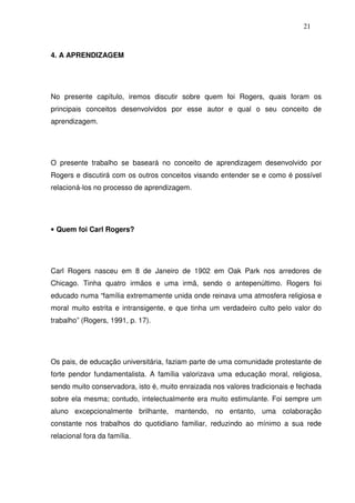 21
4. A APRENDIZAGEM
No presente capítulo, iremos discutir sobre quem foi Rogers, quais foram os
principais conceitos desenvolvidos por esse autor e qual o seu conceito de
aprendizagem.
O presente trabalho se baseará no conceito de aprendizagem desenvolvido por
Rogers e discutirá com os outros conceitos visando entender se e como é possível
relacioná-los no processo de aprendizagem.
• Quem foi Carl Rogers?
Carl Rogers nasceu em 8 de Janeiro de 1902 em Oak Park nos arredores de
Chicago. Tinha quatro irmãos e uma irmã, sendo o antepenúltimo. Rogers foi
educado numa “família extremamente unida onde reinava uma atmosfera religiosa e
moral muito estrita e intransigente, e que tinha um verdadeiro culto pelo valor do
trabalho” (Rogers, 1991, p. 17).
Os pais, de educação universitária, faziam parte de uma comunidade protestante de
forte pendor fundamentalista. A família valorizava uma educação moral, religiosa,
sendo muito conservadora, isto é, muito enraizada nos valores tradicionais e fechada
sobre ela mesma; contudo, intelectualmente era muito estimulante. Foi sempre um
aluno excepcionalmente brilhante, mantendo, no entanto, uma colaboração
constante nos trabalhos do quotidiano familiar, reduzindo ao mínimo a sua rede
relacional fora da família.
 
