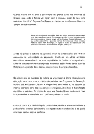 22
Quando Rogers tem 12 anos o pai compra uma grande quinta nos arredores de
Chicago para onde a família vai morar, com a intenção oficial de fazer uma
agricultura "científica". Segundo Carl Rogers, o objetivo real era afastar os filhos dos
"perigos da vida da cidade".
Meus pais tinham-nos um grande afeto e o nosso bem estar era para eles
uma preocupação constante. Controlavam também o nosso comportamento,
de uma maneira ao mesmo tempo sutil e afetuosa. Eles consideravam – e
eu aceitava essa idéia – que nós éramos diferentes das outras pessoas:
nada de álcool, nem de danças, de jogos de cartas ou espetáculos, uma
vida social reduzida e muito trabalho. (Rogers, 1991, p.17)
A vida na quinta e o trabalho na agricultura levam-no a matricular-se em 1919 em
Agronomia na Universidade de Wisconsin. Envolve-se em várias atividades
comunitárias desenvolvendo as suas capacidades de "facilitador" e organizador.
Entra em contacto com meios evangélicos militantes e decide mudar para o curso de
História com a intenção de se dedicar posteriormente à carreira eclesiástica.
No primeiro ano da faculdade de história faz uma viagem à China integrado numa
delegação americana com o objetivo de participar no Congresso da Federação
Mundial dos Estudantes Cristãos. A viagem dura seis meses e, no decorrer da
mesma, abandona parte das suas convicções religiosas, abrindo-se à diversificação
das idéias e opiniões. Ao chegar de novo aos Estados Unidos ganha uma nova
independência e autonomia face às opiniões e posições da família.
Continua com a sua motivação para uma carreira pastoral e empenha-se social e
politicamente, tentando demonstrar a incompatibilidade do cristianismo e da guerra
através de escritos sobre o pacifismo.
 